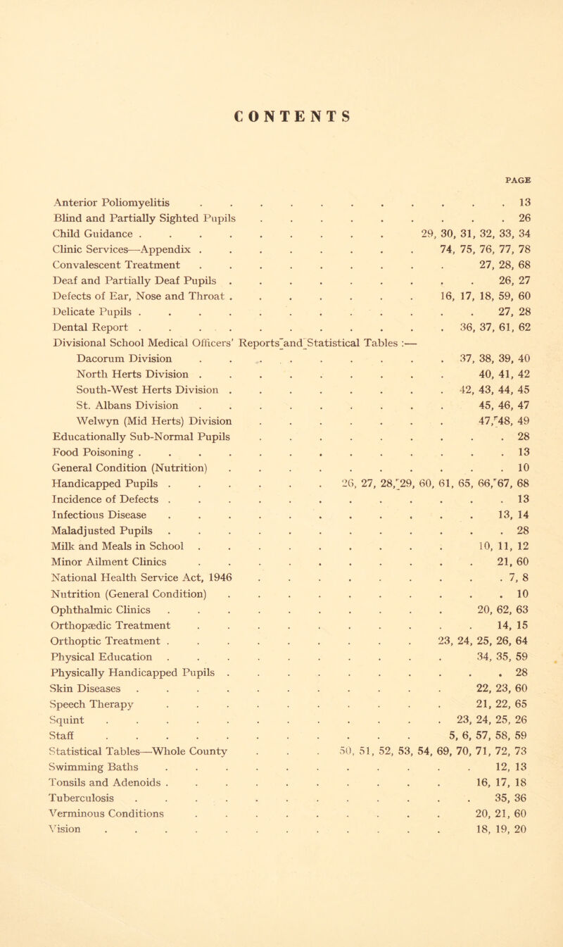 CONTENTS PAGE Anterior Poliomyelitis Blind and Partially Sighted Pupils Child Guidance . Clinic Services—Appendix . Convalescent Treatment Deaf and Partially Deaf Pupils Defects of Ear, Nose and Throat Delicate Pupils . Dental Report . . . . Divisional School Medical Officers Dacorum Division North Herts Division . South-West Herts Division St. Albans Division Welwyn (Mid Herts) Division Educationally Sub-Normal Pupils Food Poisoning . General Condition (Nutrition) Handicapped Pupils . Incidence of Defects . Infectious Disease Maladjusted Pupils Milk and Meals in School Minor Ailment Clinics National Health Service Act, 1946 Nutrition (General Condition) Ophthalmic Clinics Orthopaedic Treatment Orthoptic Treatment . Physical Education Physically Handicapped Pupils Skin Diseases Speech Therapy Squint .... Staff .... Statistical Tables—Whole County Swimming Baths Tonsils and Adenoids . Tuberculosis Verminous Conditions Vision Reports~and_Statistical Tables 2 5( , 27, 51, . 13 . 26 29, 30, 31, 32, 33, 34 74, 75, 76, 77, 78 27, 28, 68 26, 27 16, 17, 18, 59, 60 27, 28 36, 37, 61, 62 37, 38, 39, 40 40, 41, 42 42, 43, 44, 45 45, 46, 47 47,r48, 49 . 28 . 13 . 10 28/29, 60, 61, 65, 66/67, 68 . 13 13, 14 . 28 10, 11, 12 21, 60 . 7, 8 . 10 20, 62, 63 14, 15 23, 24, 25, 26, 64 34, 35, 59 . 28 22, 23, 60 21, 22, 65 23, 24, 25, 26 5, 6, 57, 58, 59 52, 53, 54, 69, 70, 71, 72, 73 12, 13 16, 17, 18 35, 36 20, 21, 60 18, 19, 20