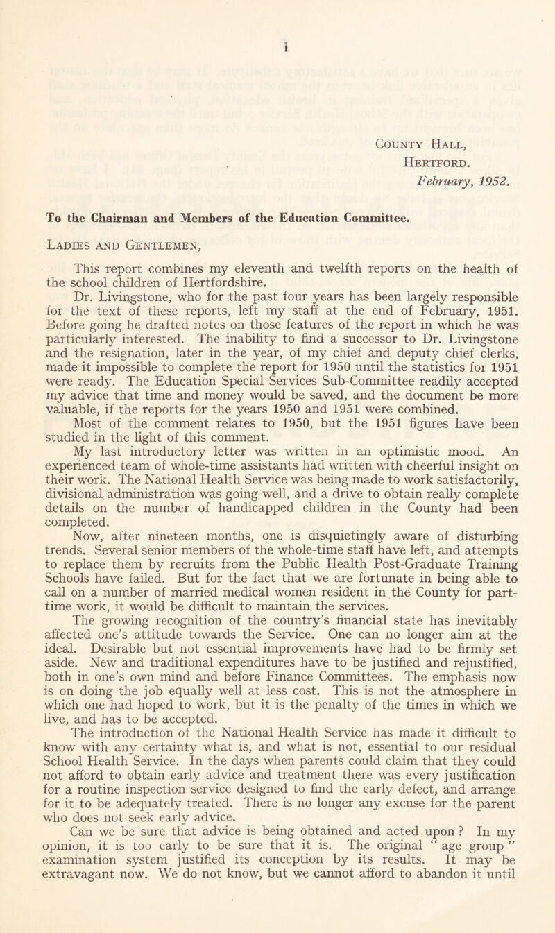 County Hall, Hertford. February, 1952. To the Chairman and Members of the Education Committee. Ladies and Gentlemen, This report combines my eleventh and twelfth reports on the health of the school children of Hertfordshire, Dr. Livingstone, who for the past four years has been largely responsible for the text of these reports, left my staff at the end of February, 1951. Before going he drafted notes on those features of the report in which he was particularly interested. The inability to find a successor to Dr. Livingstone and the resignation, later in the year, of my chief and deputy chief clerks, made it impossible to complete the report for 1950 until the statistics for 1951 were ready. The Education Special Services Sub-Committee readily accepted my advice that time and money would be saved, and the document be more valuable, if the reports for the years 1950 and 1951 were combined. Most of the comment relates to 1950, but the 1951 figures have been studied in the light of this comment. My last introductory letter was written in an optimistic mood. An experienced team of whole-time assistants had written with cheerful insight on their work. The National Health Service was being made to work satisfactorily, divisional administration was going well, and a drive to obtain really complete details on the number of handicapped children in the County had been completed. Now, after nineteen months, one is disquietingly aware of disturbing trends. Several senior members of the whole-time staff have left, and attempts to replace them by recruits from the Public Health Post-Graduate Training Schools have failed. But for the fact that we are fortunate in being able to call on a number of married medical women resident in the County for part- time work, it would be difficult to maintain the services. The growing recognition of the country’s financial state has inevitably affected one’s attitude towards the Service. One can no longer aim at the ideal. Desirable but not essential improvements have had to be firmly set aside. New and traditional expenditures have to be justified and rejustified, both in one’s own mind and before Finance Committees. The emphasis now is on doing the job equally well at less cost. This is not the atmosphere in which one had hoped to work, but it is the penalty of the times in which we live, and has to be accepted. The introduction of the National Health Service has made it difficult to know with any certainty what is, and what is not, essential to our residual School Health Service. In the days when parents could claim that they could not afford to obtain early advice and treatment there was every justification for a routine inspection service designed to find the early defect, and arrange for it to be adequately treated. There is no longer any excuse for the parent who does not seek early advice. Can we be sure that advice is being obtained and acted upon ? In my opinion, it is too early to be sure that it is. The original “ age group ” examination system justified its conception by its results. It may be extravagant now. We do not know, but we cannot afford to abandon it until