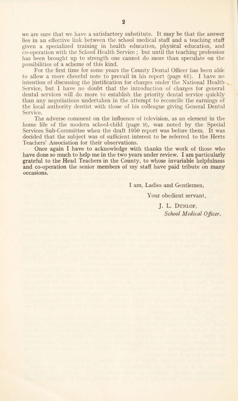 we are sure that we have a satisfactory substitute. It may be that the answer lies in an effective link between the school medical staff and a teaching staff given a specialized training in health education, physical education, and co-operation with the School Health Service ; but until the teaching profession has been brought up to strength one cannot do more than speculate on the possibilities of a scheme of this kind. For the first time for some years the County Dental Officer has been able to allow a more cheerful note to prevail in his report (page 61). I have no intention of discussing the justification for charges under the National Health ^ Service, but I have no doubt that the introduction of charges for general dental services will do more to establish the priority dental service quickly than any negotiations undertaken in the attempt to reconcile the earnings of the local authority dentist with those of his colleague giving General Dental Service. The adverse comment on the influence of television, as an element in the home life of the modern school-child (page 9), was noted by the Special Services Sub-Committee when the draft 1950 report was before them. It was decided that the subject was of sufficient interest to be referred to the Herts Teachers’ Association for their observations. Once again I have to acknowledge with thanks the work of those who have done so much to help me in the two years under review. I am particularly grateful to the Head Teachers in the County, to whose invariable helpfulness and co-operation the senior members of my staff have paid tribute on many occasions. I am, Ladies and Gentlemen, Your obedient servant, J. L. Dunlop,