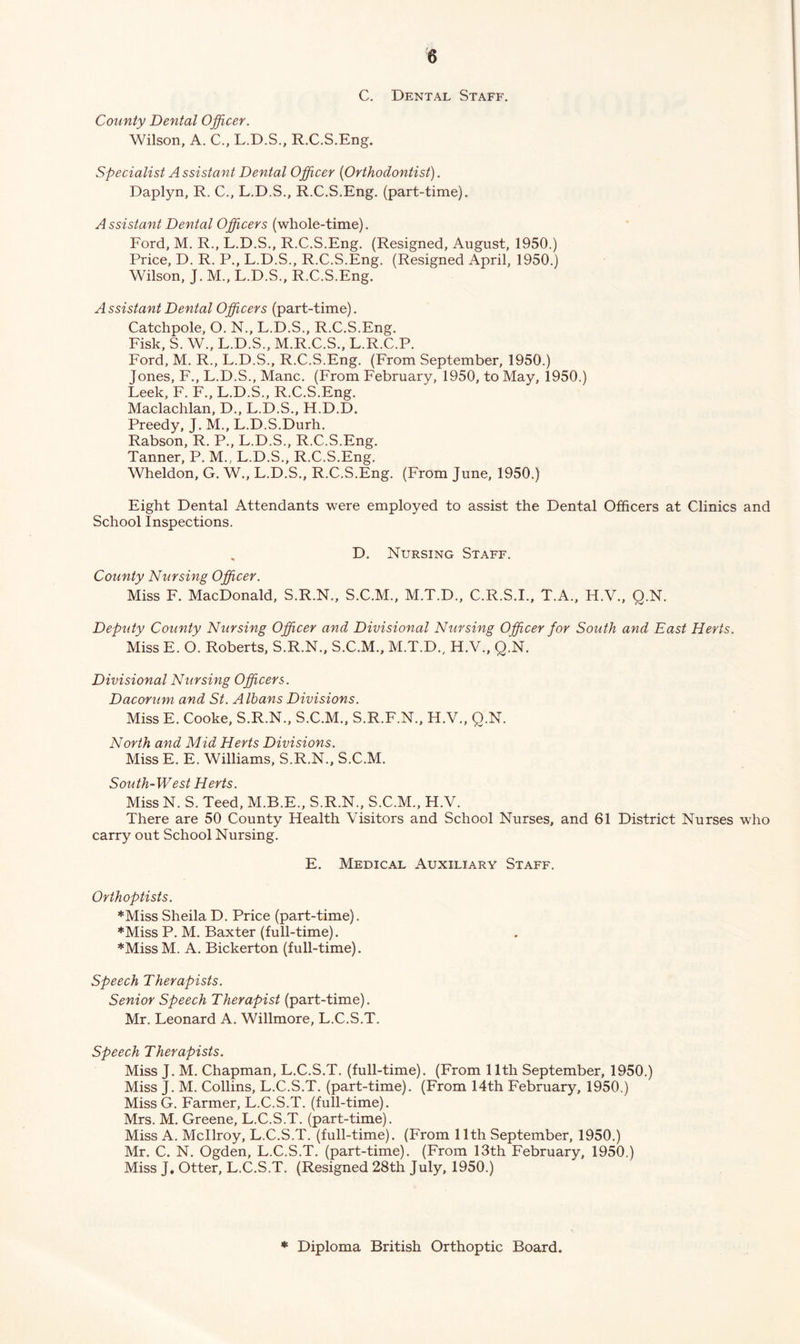 C. Dental Staff. County Dental Officer. Wilson, A. C., L.D.S., R.C.S.Eng. Specialist Assistant Dental Officer {Orthodontist). Daplyn, R. C., L.D.S., R.C.S.Eng. (part-time). Assistant Dental Officers (whole-time). Ford, M. R., L.D.S., R.C.S.Eng. (Resigned, August, 1950.) Price, D. R. P., L.D.S., R.C.S.Eng. (Resigned April, 1950.) Wilson, J. M., L.D.S., R.C.S.Eng. A ssistant Dental Officers (part-time). Catchpole, O. N., L.D.S., R.C.S.Eng. Fisk, S. W., L.D.S., M.R.C.S., L.R.C.P. Ford, M. R., L.D.S., R.C.S.Eng. (From September, 1950.) Jones, F., L.D.S., Mane. (From February, 1950, to May, 1950.) Leek, F. F., L.D.S., R.C.S.Eng. Maclachlan, D., L.D.S., H.D.D. Preedy, J. M., L.D.S.Durh. Rabson, R. P., L.D.S., R.C.S.Eng. Tanner, P. M., L.D.S., R.C.S.Eng. Wheldon, G. W., L.D.S., R.C.S.Eng. (From June, 1950.) Eight Dental Attendants were employed to assist the Dental Officers at Clinics and School Inspections. „ D. Nursing Staff. County Nursing Officer. Miss F. MacDonald, S.R.N., S.C.M., M.T.D., C.R.S.I., T.A., H.V., Q.N. Deputy County Nursing Officer and Divisional Nursing Officer for South and East Herts. Miss E. O. Roberts, S.R.N., S.C.M., M.T.D., H.V., Q.N. Divisional Nursing Officers. Dacorum and St. Albans Divisions. Miss E. Cooke, S.R.N., S.C.M., S.R.F.N., H.V., Q.N. North and Mid Herts Divisions. Miss E. E. Williams, S.R.N., S.C.M. South-West Herts. Miss N. S. Teed, M.B.E., S.R.N., S.C.M., H.V. There are 50 County Health Visitors and School Nurses, and 61 District Nurses who carry out School Nursing. E. Medical Auxiliary Staff. Orthoptists. *Miss Sheila D. Price (part-time). ♦Miss P. M. Baxter (full-time). ♦MissM. A. Bickerton (full-time). Speech Therapists. Senior Speech Therapist (part-time). Mr. Leonard A. Willmore, L.C.S.T. Speech Therapists. Miss J. M. Chapman, L.C.S.T. (full-time). (From 11th September, 1950.) Miss J. M. Collins, L.C.S.T. (part-time). (From 14th February, 1950.) Miss G. Farmer, L.C.S.T. (full-time). Mrs. M. Greene, L.C.S.T. (part-time). Miss A. Mcllroy, L.C.S.T. (full-time). (From 11th September, 1950.) Mr. C. N. Ogden, L.C.S.T. (part-time). (From 13th February, 1950.) Miss J. Otter, L.C.S.T. (Resigned 28th July, 1950.) ♦ Diploma British Orthoptic Board.