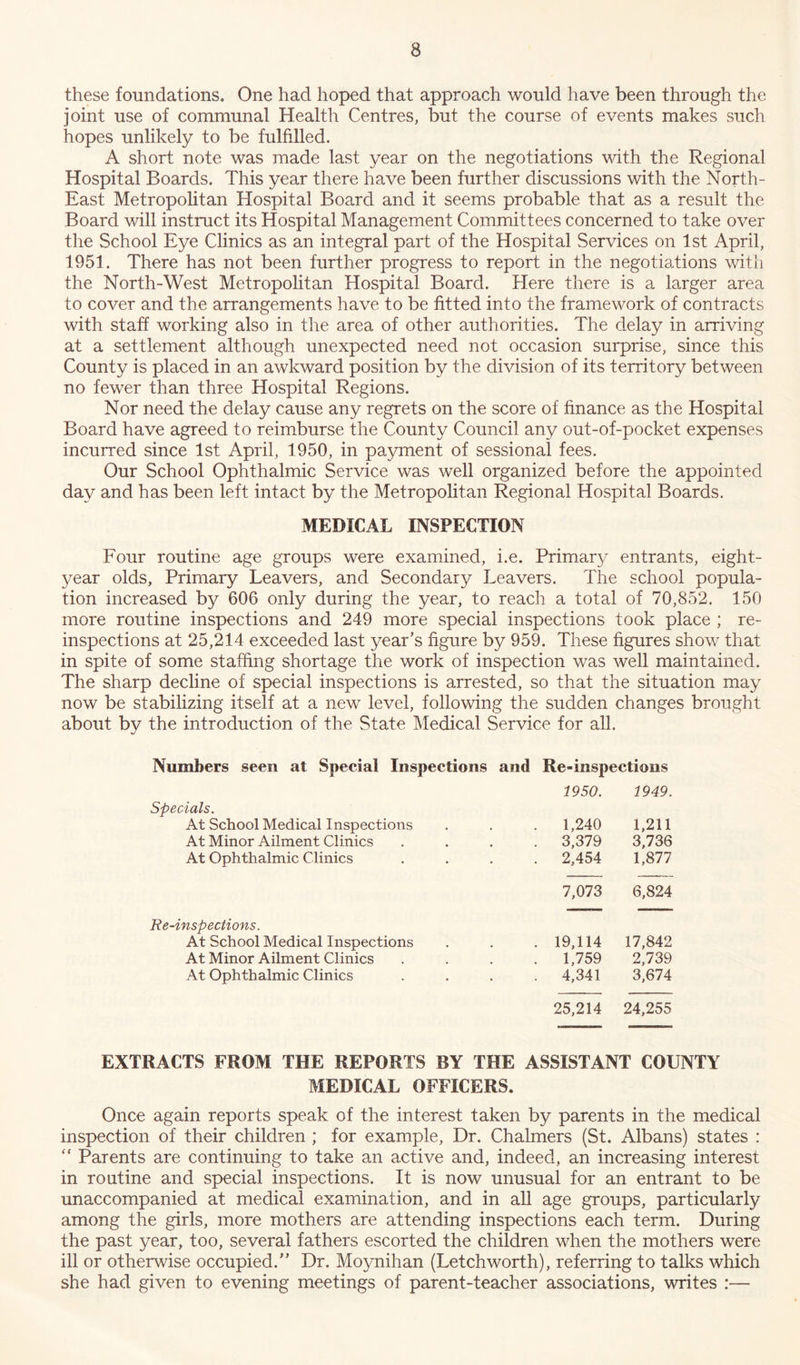these foundations. One had hoped that approach would have been through the joint use of communal Health Centres, but the course of events makes such hopes unlikely to be fulfilled. A short note was made last year on the negotiations with the Regional Hospital Boards. This year there have been further discussions with the North- East Metropolitan Hospital Board and it seems probable that as a result the Board will instruct its Hospital Management Committees concerned to take over the School Eye Clinics as an integral part of the Hospital Services on 1st April, 1951. There has not been further progress to report in the negotiations with the North-West Metropolitan Hospital Board. Here there is a larger area to cover and the arrangements have to be fitted into the framework of contracts with staff working also in the area of other authorities. The delay in arriving at a settlement although unexpected need not occasion surprise, since this County is placed in an awkward position by the division of its territory between no fewer than three Hospital Regions. Nor need the delay cause any regrets on the score of finance as the Hospital Board have agreed to reimburse the County Council any out-of-pocket expenses incurred since 1st April, 1950, in payment of sessional fees. Our School Ophthalmic Service was well organized before the appointed day and has been left intact by the Metropolitan Regional Hospital Boards. MEDICAL INSPECTION Four routine age groups were examined, i.e. Primary entrants, eight- year olds, Primary Leavers, and Secondary Leavers. The school popula- tion increased by 606 only during the year, to reach a total of 70,852. 150 more routine inspections and 249 more special inspections took place ; re- inspections at 25,214 exceeded last year’s figure by 959. These figures show that in spite of some staffing shortage the work of inspection was well maintained. The sharp decline of special inspections is arrested, so that the situation may now be stabilizing itself at a new level, following the sudden changes brought about by the introduction of the State Medical Service for all. Numbers seen at Special Inspections and Re-inspections 1950. 1949. Specials. At School Medical Inspections 1,240 1,211 At Minor Ailment Clinics . 3,379 3,736 At Ophthalmic Clinics . 2,454 1,877 7,073 6,824 Re-inspections. At School Medical Inspections 19,114 17,842 At Minor Ailment Clinics . 1,759 2,739 At Ophthalmic Clinics . 4,341 3,674 25,214 24,255 EXTRACTS FROM THE REPORTS BY THE ASSISTANT COUNTY MEDICAL OFFICERS. Once again reports speak of the interest taken by parents in the medical inspection of their children ; for example, Dr. Chalmers (St. Albans) states : “ Parents are continuing to take an active and, indeed, an increasing interest in routine and special inspections. It is now unusual for an entrant to be unaccompanied at medical examination, and in all age groups, particularly among the girls, more mothers are attending inspections each term. During the past year, too, several fathers escorted the children when the mothers were ill or otherwise occupied.” Dr. Moynihan (Letchworth), referring to talks which she had given to evening meetings of parent-teacher associations, writes :—