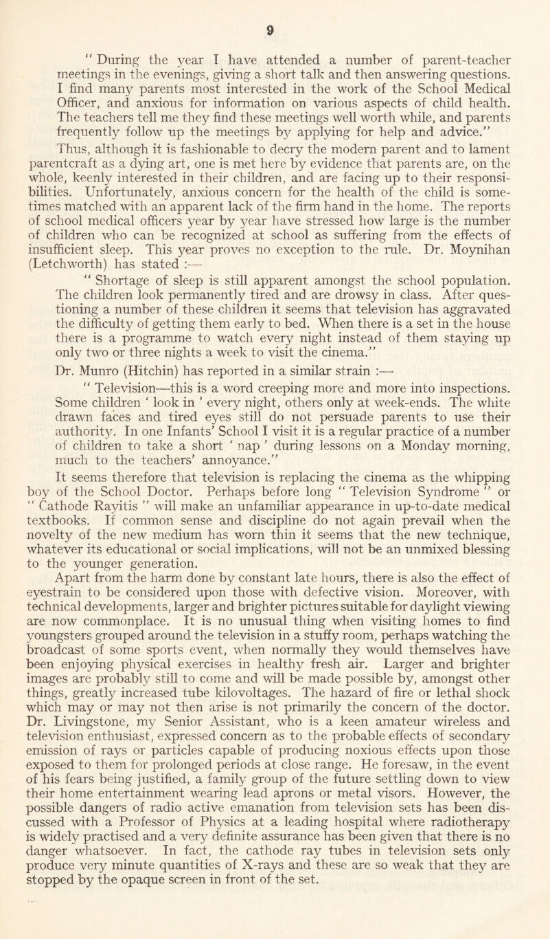  During the year I have attended a number of parent-teacher meetings in the evenings, giving a short talk and then answering questions. I find many parents most interested in the work of the School Medical Officer, and anxious for information on various aspects of child health. The teachers tell me they find these meetings well worth while, and parents frequently follow up the meetings by applying for help and advice.” Thus, although it is fashionable to decry the modern parent and to lament parent craft as a dying art, one is met here by evidence that parents are, on the whole, keenly interested in their children, and are facing up to their responsi- bilities. Unfortunately, anxious concern for the health of the child is some- times matched with an apparent lack of the firm hand in the home. The reports of school medical officers year by year have stressed how large is the number of children who can be recognized at school as suffering from the effects of insufficient sleep. This year proves no exception to the rule. Dr. Moynihan (Letchworth) has stated “ Shortage of sleep is still apparent amongst the school population. The children look permanently tired and are drowsy in class. After ques- tioning a number of these children it seems that television has aggravated the difficulty of getting them early to bed. When there is a set in the house there is a programme to watch every night instead of them staying up only two or three nights a week to visit the cinema.” Dr. Munro (Hitchin) has reported in a similar strain :—  Television—this is a word creeping more and more into inspections. Some children * look in ’ every night, others only at week-ends. The white drawn faces and tired eyes still do not persuade parents to use their authority. In one Infants’ School I visit it is a regular practice of a number of children to take a short ' nap ’ during lessons on a Monday morning, much to the teachers’ annoyance.” It seems therefore that television is replacing the cinema as the whipping boy of the School Doctor. Perhaps before long “ Television Syndrome ” or “ Cathode Rayitis ” will make an unfamiliar appearance in up-to-date medical textbooks. If common sense and discipline do not again prevail when the novelty of the new medium has worn thin it seems that the new technique, whatever its educational or social implications, will not be an unmixed blessing to the younger generation. Apart from the harm done by constant late hours, there is also the effect of eyestrain to be considered upon those with defective vision. Moreover, with technical developments, larger and brighter pictures suitable for daylight viewing are now commonplace. It is no unusual thing when visiting homes to find youngsters grouped around the television in a stuffy room, perhaps watching the broadcast of some sports event, when normally they would themselves have been enjoying physical exercises in healthy fresh air. Larger and brighter images are probably still to come and will be made possible by, amongst other things, greatly increased tube kilovoltages. The hazard of fire or lethal shock which may or may not then arise is not primarily the concern of the doctor. Dr. Livingstone, my Senior Assistant, who is a keen amateur wireless and television enthusiast, expressed concern as to the probable effects of secondary emission of rays or particles capable of producing noxious effects upon those exposed to them for prolonged periods at close range. He foresaw, in the event of his fears being justified, a family group of the future settling down to view their home entertainment wearing lead aprons or metal visors. However, the possible dangers of radio active emanation from television sets has been dis- cussed with a Professor of Physics at a leading hospital where radiotherapy is widely practised and a very definite assurance has been given that there is no danger whatsoever. In fact, the cathode ray tubes in television sets only produce very minute quantities of X-rays and these are so weak that they are stopped by the opaque screen in front of the set.