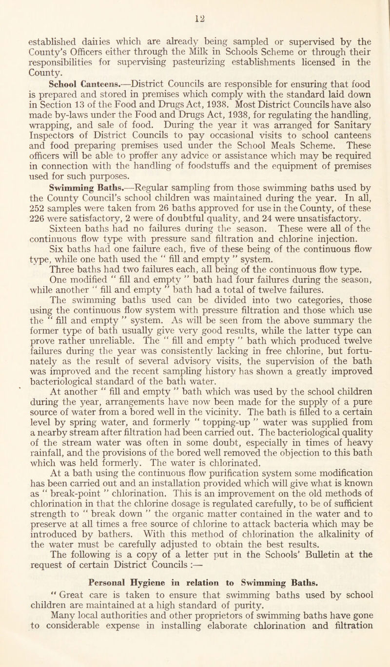 established dailies which are already being sampled or supervised by the County's Officers either through the Milk in Schools Scheme or through their responsibilities for supervising pasteurizing establishments licensed in the County. School Canteens.—District Councils are responsible for ensuring that food is prepared and stored in premises which comply with the standard laid down in Section 13 of the Food and Drugs Act, 1938. Most District Councils have also made by-laws under the Food and Drugs Act, 1938, for regulating the handling, wrapping, and sale of food. During the year it was arranged for Sanitary Inspectors of District Councils to pay occasional visits to school canteens and food preparing premises used under the School Meals Scheme. These officers will be able to proffer any advice or assistance which may be required in connection with the handling of foodstuffs and the equipment of premises used for such purposes. Swimming Baths.—Regular sampling from those swimming baths used by the County Council’s school children was maintained during the year. In all, 252 samples were taken from 26 baths approved for use in the County, of these 226 were satisfactory, 2 were of doubtful quality, and 24 were unsatisfactory. Sixteen baths had no failures during the season. These were all of the continuous flow type with pressure sand filtration and chlorine injection. Six baths had one failure each, five of these being of the continuous flow type, while one bath used the “ fill and empty ” system. Three baths had two failures each, all being of the continuous flow type. One modified “ fill and empty ” bath had four failures during the season, while another “ fill and empty  bath had a total of twelve failures. The swimming baths used can be divided into two categories, those using the continuous flow system with pressure filtration and those which use the “ fill and empty ” system. As will be seen from the above summary the former type of bath usually give very good results, while the latter type can prove rather unreliable. The “ fill and empt}/ ” bath which produced twelve failures during the year was consistently lacking in free chlorine, but fortu- nately as the result of several advisory visits, the supervision of the bath was improved and the recent sampling history has shown a greatly improved bacteriological standard of the bath water. At another “ fill and empty ” bath which was used by the school children during the year, arrangements have now been made for the supply of a pure source of water from a bored well in the vicinity. The bath is filled to a certain level by spring water, and formerly “ topping-up ” water was supplied from a nearby stream after filtration had been carried out. The bacteriological quality of the stream water was often in some doubt, especially in times of heavy rainfall, and the provisions of the bored well removed the objection to this bath which was held formerly. The water is chlorinated. At a bath using the continuous flow purification system some modification has been carried out and an installation provided which will give what is known as “ break-point ” chlorination. This is an improvement on the old methods of chlorination in that the chlorine dosage is regulated carefully, to be of sufficient strength to “ break down  the organic matter contained in the water and to preserve at all times a free source of chlorine to attack bacteria which may be introduced by bathers. With this method of chlorination the alkalinity of the water must be carefully adjusted to obtain the best results. The following is a copy of a letter put in the Schools’ Bulletin at the request of certain District Councils :— Personal Hygiene in relation to Swimming Baths. “ Great care is taken to ensure that swimming baths used by school children are maintained at a high standard of purity. Many local authorities and other proprietors of swimming baths have gone to considerable expense in installing elaborate chlorination and filtration
