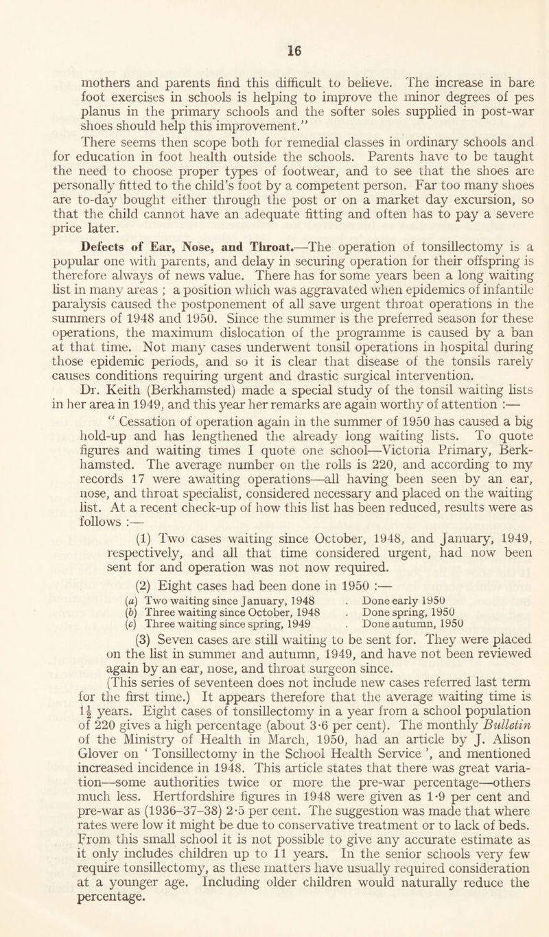 mothers and parents find this difficult to believe. The increase in bare foot exercises in schools is helping to improve the minor degrees of pes planus in the primary schools and the softer soles supplied in post-war shoes should help this improvement.” There seems then scope both for remedial classes in ordinary schools and for education in foot health outside the schools. Parents have to be taught the need to choose proper types of footwear, and to see that the shoes are personally fitted to the child’s foot by a competent person. Far too many shoes are to-day bought either through the post or on a market day excursion, so that the child cannot have an adequate fitting and often has to pay a severe price later. Defects of Ear, Nose, and Throat.—The operation of tonsillectomy is a popular one with parents, and delay in securing operation for their offspring is therefore always of news value. There has for some years been a long waiting list in many areas ; a position which was aggravated when epidemics of infantile paralysis caused the postponement of all save urgent throat operations in the summers of 1948 and 1950. Since the summer is the preferred season for these operations, the maximum dislocation of the programme is caused by a ban at that time. Not many cases underwent tonsil operations in hospital during those epidemic periods, and so it is clear that disease of the tonsils rarely causes conditions requiring urgent and drastic surgical intervention. Dr. Keith (Berkhamsted) made a special study of the tonsil waiting fists in her area in 1949, and this year her remarks are again worthy of attention :— “ Cessation of operation again in the summer of 1950 has caused a big hold-up and has lengthened the already long waiting lists. To quote figures and waiting times I quote one school—Victoria Primary, Berk- hamsted. The average number on the rolls is 220, and according to my records 17 were awaiting operations—all having been seen by an ear, nose, and throat specialist, considered necessary and placed on the waiting list. At a recent check-up of how this list has been reduced, results were as follows :— (1) Two cases waiting since October, 1948, and January, 1949, respectively, and all that time considered urgent, had now been sent for and operation was not now required. (2) Eight cases had been done in 1950 :— (a) Two waiting since January, 1948 . Done early 1950 (b) Three waiting since October, 1948 . Done spring, 1950 (c) Three waiting since spring, 1949 . Done autumn, 1950 (3) Seven cases are still waiting to be sent for. They were placed on the list in summer and autumn, 1949, and have not been reviewed again by an ear, nose, and throat surgeon since. (This series of seventeen does not include new cases referred last term for the first time.) It appears therefore that the average waiting time is 1J years. Eight cases of tonsillectomy in a year from a school population of 220 gives a high percentage (about 3-6 per cent). The monthly Bulletin of the Ministry of Health in March, 1950, had an article by J. Alison Glover on ‘ Tonsillectomy in the School Health Service ’, and mentioned increased incidence in 1948. This article states that there was great varia- tion—some authorities twice or more the pre-war percentage—others much less. Hertfordshire figures in 1948 were given as 1*9 per cent and pre-war as (1936-37-38) 2-5 per cent. The suggestion was made that where rates were low it might be due to conservative treatment or to lack of beds. From this small school it is not possible to give any accurate estimate as it only includes children up to 11 years. In the senior schools very few require tonsillectomy, as these matters have usually required consideration at a younger age. Including older children would naturally reduce the percentage.