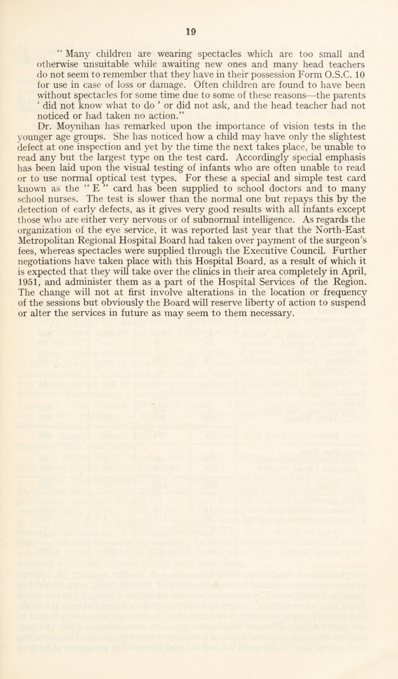 “ Many children are wearing spectacles which are too small and otherwise unsuitable while awaiting new ones and many head teachers do not seem to remember that they have in their possession Form O.S.C. 10 for use in case of loss or damage. Often children are found to have been without spectacles for some time due to some of these reasons—the parents ‘ did not know what to do * or did not ask, and the head teacher had not noticed or had taken no action/’ Dr. Moynihan has remarked upon the importance of vision tests in the younger age groups. She has noticed how a child may have only the slightest defect at one inspection and yet by the time the next takes place, be unable to read any but the largest type on the test card. Accordingly special emphasis has been laid upon the visual testing of infants who are often unable to read or to use normal optical test types. For these a special and simple test card known as the “ E ” card has been supplied to school doctors and to many school nurses. The test is slower than the normal one but repays this by the detection of early defects, as it gives very good results with all infants except those who are either very nervous or of subnormal intelligence. As regards the organization of the eye service, it was reported last year that the North-East Metropolitan Regional Hospital Board had taken over payment of the surgeon’s fees, whereas spectacles were supplied through the Executive Council. Further negotiations have taken place with this Hospital Board, as a result of which it is expected that they will take over the clinics in their area completely in April, 1951, and administer them as a part of the Hospital Services of the Region. The change will not at first involve alterations in the location or frequency of the sessions but obviously the Board will reserve liberty of action to suspend or alter the services in future as may seem to them necessary.