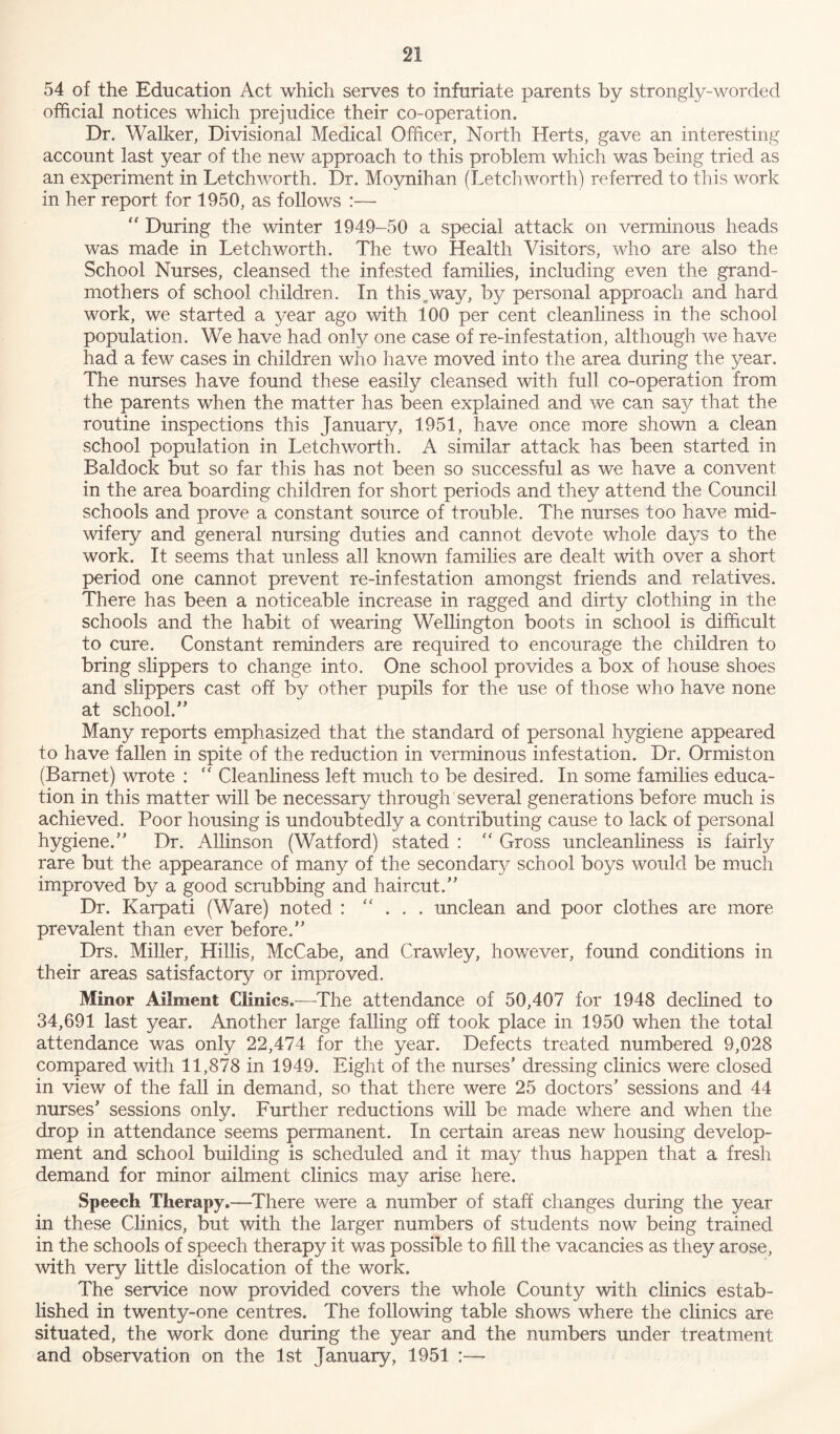 54 of the Education Act which serves to infuriate parents by strongly-worded official notices which prejudice their co-operation. Dr. Walker, Divisional Medical Officer, North Herts, gave an interesting account last year of the new approach to this problem which was being tried as an experiment in Letchworth. Dr. Moynihan (Letchworth) referred to this work in her report for 1950, as follows :— “ During the winter 1949-50 a special attack on verminous heads was made in Letchworth. The two Health Visitors, who are also the School Nurses, cleansed the infested families, including even the grand- mothers of school children. In this^way, by personal approach and hard work, we started a year ago with 100 per cent cleanliness in the school population. We have had only one case of re-infestation, although we have had a few cases in children who have moved into the area during the year. The nurses have found these easily cleansed with full co-operation from the parents when the matter has been explained and we can say that the routine inspections this January, 1951, have once more shown a clean school population in Letchworth. A similar attack has been started in Baldock but so far this has not been so successful as we have a convent in the area boarding children for short periods and they attend the Council schools and prove a constant source of trouble. The nurses too have mid- wifery and general nursing duties and cannot devote whole days to the work. It seems that unless all known families are dealt with over a short period one cannot prevent re-infestation amongst friends and relatives. There has been a noticeable increase in ragged and dirty clothing in the schools and the habit of wearing Wellington boots in school is difficult to cure. Constant reminders are required to encourage the children to bring slippers to change into. One school provides a box of house shoes and slippers cast off by other pupils for the use of those who have none at school/’ Many reports emphasized that the standard of personal hygiene appeared to have fallen in spite of the reduction in verminous infestation. Dr. Ormiston (Barnet) wrote : “ Cleanliness left much to be desired. In some families educa- tion in this matter will be necessary through several generations before much is achieved. Poor housing is undoubtedly a contributing cause to lack of personal hygiene.” Dr. Allinson (Watford) stated : “ Gross uncleanliness is fairly rare but the appearance of many of the secondary school boys would be much improved by a good scrubbing and haircut.” Dr. Karpati (Ware) noted : “ . . . unclean and poor clothes are more prevalent than ever before.” Drs. Miller, Hillis, McCabe, and Crawley, however, found conditions in their areas satisfactory or improved. Minor Ailment Clinics.—The attendance of 50,407 for 1948 declined to 34,691 last year. Another large falling off took place in 1950 when the total attendance was only 22,474 for the year. Defects treated numbered 9,028 compared with 11,878 in 1949. Eight of the nurses’ dressing clinics were closed in view of the fall in demand, so that there were 25 doctors’ sessions and 44 nurses’ sessions only. Further reductions will be made where and when the drop in attendance seems permanent. In certain areas new housing develop- ment and school building is scheduled and it may thus happen that a fresh demand for minor ailment clinics may arise here. Speech Therapy.—There were a number of staff changes during the year in these Clinics, but with the larger numbers of students now being trained in the schools of speech therapy it was possible to fill the vacancies as they arose, with very little dislocation of the work. The service now provided covers the whole County with clinics estab- lished in twenty-one centres. The following table shows where the clinics are situated, the work done during the year and the numbers under treatment and observation on the 1st January, 1951 :—