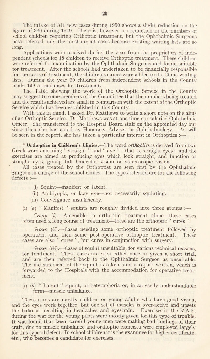 The intake of 311 new cases during 1950 shows a slight reduction on tlie figure of 360 during 1949. There is, however, no reduction in the numbers of school children requiring Orthoptic treatment, but the Ophthalmic Surgeons have referred only the most urgent cases because existing waiting lists are so long. Applications were received during the year from the proprietors of inde- pendent schools for 18 children to receive Orthoptic treatment. These children were referred for examination by the Ophthalmic Surgeons and found suitable for treatment. After the schools had undertaken to be financially responsible for the costs of treatment, the children’s names were added to the Clinic waiting lists. During the year 20 children from independent schools in the County made 199 attendances for treatment. The Table showing the work of the Orthoptic Service in the County may suggest to some members of the Committee that the numbers being treated and the results achieved are small in comparison with the extent of the Orthoptic Service which has been established in this County. With this in mind, I asked Dr. Matthews to write a short note on the aims of an Orthoptic Service. Dr. Matthews was at one time our salaried Ophthalmic Officer. She transferred to the Hospital Board staff on the appointed day but since then she has acted as Honorary Adviser in Ophthalmology. As will be seen in the report, she has taken a particular interest in Orthoptics —- 44 Orthoptics in Children’s Clinics.—The word orthoptics is derived from two Greek words meaning “ straight ” and “ eye ”—that is, straight eyes ; and the exercises are aimed at producing eyes which look straight, and function as straight eyes, giving full binocular vision or stereoscopic vision. All cases treated by the Orthoptist are seen first by the Ophthalmic Surgeon in charge of the school clinics. The types referred are for the following defects :— (i) Squint—manifest or latent. (ii) Amblyopia, or lazy eye—not necessarily squinting. (iii) Convergance insufficiency. (i) (a) “ Manifest ” squints are roughly divided into three groups :— Group (i).—Amenable to orthoptic treatment alone—these cases often need a long course of treatment—these are the orthoptic “ cures ”. Group (ii).—Cases needing some orthoptic treatment followed by operation, and then some post-operative orthoptic treatment. These cases are also “ cures ”, but cures in conjunction with surgery. Group (iii).-—Cases of squint unsuitable, for various technical reasons, for treatment. These cases are seen either once or given a short trial, and are then referred back to the Ophthalmic Surgeon as unsuitable. The measurement of the squint is taken, and a report written, which is forwarded to the Hospitals with the accommodation for operative treat- ment. (i) (b) “ Latent ” squint, or heterophoria or, in an easily understandable form—muscle unbalance. These cases are mostly children or young adults who have good vision, and the eyes work together, but one set of muscles is over-active and upsets the balance, resulting in headaches and eyestrain. Exercises in the R.A.F. during the war for the young pilots were mostly given for this type of trouble. It was found that keen, careful young men were making bad landings of their craft, due to muscle unbalance and orthoptic exercises were employed largely for this type of defect. In school children it is the examinee for higher certificate, etc., who becomes a candidate for exercises.