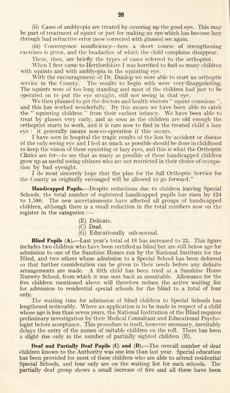 (ii) Cases of amblyopia are treated by covering up the good eye. This may be part of treatment of squint or just for making an eye which has become lazy through bad refractive error (now corrected with glasses) see again. (iii) Convergence insufficiency—here a short course of strengthening exercises is given, and the headaches of which the child complains disappear. These, then, are briefly the types of cases referred to the orthoptisl. When I first came to Hertfordshire I was horrified to find so many children with squints and with amblyopia in the squinting eye. With the encouragement of Dr. Dunlop we were able to start an orthoptic service in the County. The results to begin with were very disappointing. The squints were of too long standing and most of the children had just to be operated on to put the eye straight, still not seeing in that eye. We then planned to get the doctors and health visitors “ squint conscious , and this has worked wonderfully. By this means we have been able to catch the “ squinting children  from their earliest infancy. We have been able to treat by glasses very early, and as soon as the children are old enough the orthoptist starts to work, and it is rare now to find in the treated child a lazy eye : it generally means non-co-operation if this occurs. I have seen in hospital the tragic results of the loss by accident or disease of the only seeing eye and I feel as much as possible should be done in childhood to keep the vision of these squinting or lazy eyes, and this is what the Orthoptic Clinics are for—to see that as many as possible of these handicapped children grow up as useful seeing citizens who are not restricted in their choice of occupa- tion by bad eyesight. I do most sincerely hope that the plan for the full Orthoptic Service for the County as originally envisaged will be allowed to go forward. Handicapped Pupils.—Despite reductions due to children leaving Special Schools, the total number of registered handicapped pupils has risen by 124 to 1,580. The new ascertainments have affected all groups of handicapped children, although there is a small reduction in the total numbers now on the register in the categories :— (E) Delicate. (C) Deaf. (G) Educationally sub-normal. Blind Pupils (A) .—Last year's total of 18 has increased to 22. This figure includes two children who have been certified as blind but are still below age for admission to one of the Sunshine Homes run by the National Institute for the Blind, and two others whose admission to a Special School has been deferred so that further consideration can be given to their needs before any definite arrangements are made. A fifth child has been tried at a Sunshine Home Nursery School, from which it was sent back as unsuitable. Allowance for the five children mentioned above will therefore reduce the active waiting list for admission to residential special schools for the blind to a total of four only. The waiting time for admission of blind children to Special Schools has lengthened noticeably. Where an application is to be made in respect of a child whose age is less than seven years, the National Institution of the Blind requires preliminary investigation by their Medical Consultant and Educational Psycho- logist before acceptance. This procedure in itself, however necessary, inevitably delays the entry of the names of suitable children on the roll. There has been a slight rise only in the number of partially sighted children (B). Deaf and Partially Deaf Pupils (C) and (D).—The overall number of deaf children known to the Authority was one less than last year. Special education has been provided for most of these children who are able to attend residential Special Schools, and four only are on the waiting list for such schools. The partially deaf group shows a small increase of five and all these have been