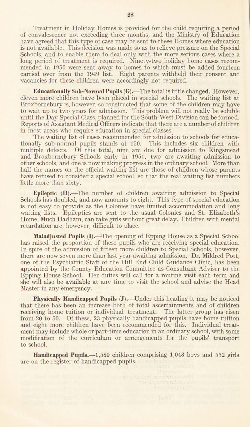 Treatment in Holiday Homes is provided for the child requiring a period of convalescence not exceeding three months, and the Ministry of Education have agreed that this type of case may be sent to these Homes where education is not available. This decision was made so as to relieve pressure on the Special Schools, and to enable them to deal only with the more serious cases where a long period of treatment is required. Ninety-1wo holiday home cases recom- mended in 1950 were sent away to homes to which must be added fourteen carried over from the 1949 list. Eight parents withheld their consent and vacancies for these children were accordingly not required. Educationally Sub-Normal Pupils (G).—The total is little changed. However, eleven more children have been placed in special schools. The waiting list at Broxbomebury is, however, so constructed that some of the children may have to wait up to two years for admission. This problem will not really be soluble until the Day Special Class, planned for the South-West Division can be formed. Reports of Assistant Medical Officers indicate that there are a number of children in most areas who require education in special classes. The waiting list of cases recommended for admission to schools for educa- tionally sub-normal pupils stands at 150. This includes six children with multiple defects. Of this total, nine are due for admission to Kingsmead and Broxbomebury Schools early in 1951, two are awaiting admission to other schools, and one is now making progress in the ordinary school. More than half the names on the official waiting list are those of children whose parents have refused to consider a special school, so that the real waiting list numbers little more than sixty. Epileptic (H).—The number of children awaiting admission to Special Schools has doubled, and now amounts to eight. This type of special education is not easy to provide as the Colonies have limited accommodation and long waiting lists. Epileptics are sent to the usual Colonies and St. Elizabeth’s Home, Much Hadham, can take girls without great delay. Children with mental retardation are, however, difficult to place. Maladjusted Pupils (I).—The opening of Epping House as a Special School has raised the proportion of these pupils who are receiving special education. In spite of the admission of fifteen more children to Special Schools, however, there are now seven more than last year awaiting admission. Dr. Mildred Pott, one of the Psychiatric Staff of the Hill End Child Guidance Clinic, has been appointed by the County Education Committee as Consultant Adviser to the Epping House School. Her duties will call for a routine visit each term and she will also be available at any time to visit the school and advise the Head Master in any emergency. Physically Handicapped Pupils (J).'—'Under this heading it may be noticed that there has been an increase both of total ascertainments and of children receiving home tuition or individual treatment. The latter group has risen from 20 to 50. Of these, 23 physically handicapped pupils have home tuition and eight more children have been recommended for this. Individual treat- ment may include whole or part-time education in an ordinary school, with some modification of the curriculum or arrangements for the pupils’ transport to school. Handicapped Pupils.—1,580 children comprising 1,048 boys and 532 girls are on the register of handicapped pupils.