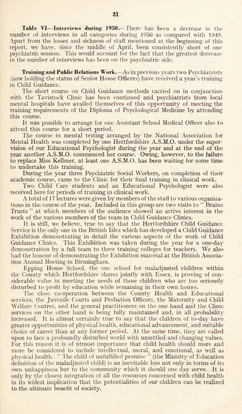 Table VI—Interviews during 1950.—There has been a decrease in the number of interviews in all categories during 1950 as compared with 1949. Apart from the losses and sickness of staff mentioned at the beginning of this report, we have, since the middle of April, been consistently short of one psychiatric session. This would account for the fact that the greatest decrease in the number of interviews has been on the psychiatric side. Training and Public Relations Work.—As in previous years two Psychiatrists (now holding the status of Senior House Officers) have received a year’s training in Child Guidance. The short course on Child Guidance methods carried on in conjunction with the Tavistock Clinic has been continued and psychiatrists from local mental hospitals have availed themselves of this opportunity of meeting the training requirements of the Diploma of Psychological Medicine by attending this course. It was possible to arrange for one Assistant School Medical Officer also to attend this course for a short period. The course in mental testing arranged by the National Association for Mental Health was completed by one Hertfordshire A.S.M.O. under the super- vision of our Educational Psychologist during the year and at the end of the year another A.S.M.O. commenced her course. Owing, however, to the failure to replace Miss Kellmer, at least one A.S.M.O. has been waiting for some time to undertake this training. During the year three Psychiatric Social Workers, on completion of their academic course, came to the Clinic for their final training in clinical work. Two Child Care students and an Educational Psychologist were also received here for periods of training in clinical work. A total of 17 lectures were given by members of the staff to various organiza- tions in the course of the year. Included in this group are two visits to “ Brains Trusts ” at which members of the audience showed an active interest in the work of the various members of the team in Child Guidance Clinics. It is still, we believe, true to say that the Hertfordshire Child Guidance Service is the only one in the British Isles which has developed a Child Guidance Exhibition demonstrating in detail the various aspects of the work of Child Guidance Clinics. This Exhibition was taken during the year for a one-day demonstration by a full team to three training colleges for teachers. We also had the honour of demonstrating the Exhibition material at the British Associa- tion Annual Meeting in Birmingham. Epping House School, the one school for maladjusted children within the County which Hertfordshire shares jointly with Essex, is proving of con- siderable value in meeting the needs of those children who are too seriously disturbed to profit by education while remaining in their own homes. The close co-operation between the County Health and Educational services, the Juvenile Courts and Probation Officers, the Maternity and Child Welfare Centres, and the general practitioners on the one hand and the Clinic services on the other hand is being fully maintained and, in all probability increased. It is almost certainly true to say that the children of to-day have greater opportunities of physical health, educational advancement, and suitable choice of career than at any former period. At the same time, they are called upon to face a profoundly disturbed world with unsettled and changing values. For this reason it is of utmost importance that child health should more and more be considered to include intellectual, moral, and emotional, as well as physical health. “ The child of unfulfilled promise ” (the Ministry of Education definition of the maladjusted child) is an inevitable loss not only in terms of its own unhappiness but to the community which it should one day serve. It is only by the closest integration of all the resources concerned with child health in its widest implication that the potentialities of our children can be realized to the ultimate benefit of society.