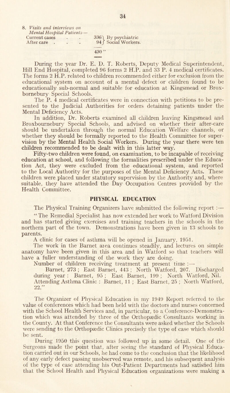 8. Visits and interviews on Mental Hospital Patients— Current cases . . 3361 By psychiatric After care . . . 94/ Social Workers. 430 ” During the year Dr. E. D. T. Roberts, Deputy Medical Superintendent, Hill End Hospital, completed 96 forms 2 H.P. and 33 P. 4 medical certificates. The forms 2 H.P. related to children recommended either for exclusion from the educational system on account of a mental defect or children found to be educationally sub-normal and suitable for education at Kingsmead or Brox- bornebury Special Schools. The P. 4 medical certificates were in connection with petitions to be pre- sented to the Judicial Authorities for orders detaining patients under the Mental Deficiency Acts. In addition, Dr. Roberts examined all children leaving Kingsmead and Broxbournebury Special Schools, and advised on whether their after-care should be undertaken through the normal Education Welfare channels, or whether they should be formally reported to the Health Committee for super- vision by the Mental Health Social Workers. During the year there were ten children recommended to be dealt with in this latter way. Fifty-two children were found, on examination, to be incapable of receiving education at school, and following the formalities prescribed under the Educa- tion Act, they were excluded from the educational system, and reported to the Local Authority for the purposes of the Mental Deficiency Acts. These children were placed under statutory supervision by the Authority and, where suitable, they have attended the Day Occupation Centres provided by the Health Committee. PHYSICAL EDUCATION The Physical Training Organizers have submitted the following report :—  The Remedial Specialist has now extended her work to Watford Division and has started giving exercises and training teachers in the schools in the northern part of the town. Demonstrations have been given in 13 schools to parents. A clinic for cases of asthma will be opened in January, 1951. The work in the Barnet aiea continues steadily, and lectures on simple anatomy have been given in this area and in Watford so that teachers will have a fuller understanding of the work they are doing. Number of children receiving treatment at present time :— Barnet, 273 ; East Barnet, 443 ; North Watford, 207. Discharged during year : Barnet, 95 ; East Barnet, 199 ; North Watford, Nil. Attending Asthma Clinic : Barnet, 11 ; East Barnet, 25 ; North Watford, 22 ” The Organizer of Physical Education in my 1949 Report referred to the value of conferences which had been held with the doctors and nurses concerned with the School Health Services and, in particular, to a Conference-Demonstra- tion which was attended by three of the Orthopaedic Consultants working in the County. At that Conference the Consultants were asked whether the Schools were sending to the Orthopaedic Clinics precisely the type of case which should be sent. During 1950 this question was followed up in some detail. One of the Surgeons made the point that, after seeing the standard of Physical Educa- tion carried out in our Schools, he had come to the conclusion that the likelihood of any early defect passing unobserved was remote, and his subsequent analysis of the type of case attending his Out-Patient Departments had satisfied him that the School Health and Physical Education organizations were making a