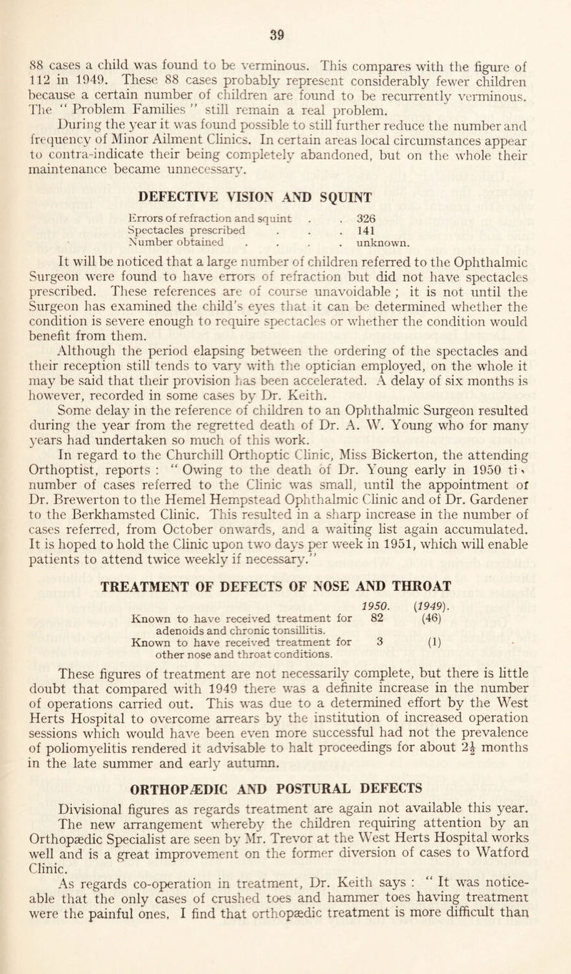 88 cases a child was found to be verminous. This compares with the figure of 112 in 1949. These 88 cases probably represent considerably fewer children because a certain number of children are found to be recurrently verminous. The “ Problem Families ” still remain a real problem. During the year it was found possible to still further reduce the number and frequency of Minor Ailment Clinics. In certain areas local circumstances appear to contra-indicate their being completely abandoned, but on the whole their maintenance became unnecessary. DEFECTIVE VISION AND SQUINT Errors of refraction and squint . . 326 Spectacles prescribed . . .141 Number obtained .... unknown. It will be noticed that a large number of children referred to the Ophthalmic Surgeon were found to have errors of refraction but did not have spectacles prescribed. These references are of course unavoidable ; it is not until the Surgeon has examined the child’s eyes that it can be determined whether the condition is severe enough to require spectacles or whether the condition would benefit from them. Although the period elapsing between the ordering of the spectacles and their reception still tends to vary with the optician employed, on the whole it may be said that their provision has been accelerated. A delay of six months is however, recorded in some cases by Dr. Keith. Some delay in the reference of children to an Ophthalmic Surgeon resulted during the year from the regretted death of Dr. A. W. Young who for many years had undertaken so much of this work. In regard to the Churchill Orthoptic Clinic, Miss Bickerton, the attending Orthoptist, reports : “ Owing to the death of Dr. Young early in 1950 tD number of cases referred to the Clinic was small, until the appointment or Dr. Brewerton to the Hemel Hempstead Ophthalmic Clinic and of Dr. Gardener to the Berkhamsted Clinic. This resulted in a sharp increase in the number of cases referred, from October onwards, and a waiting list again accumulated. It is hoped to hold the Clinic upon two days per week in 1951, which will enable patients to attend twice weekly if necessary.” TREATMENT OF DEFECTS OF NOSE AND THROAT 1950. {1949). Known to have received treatment for 82 (46) adenoids and chronic tonsillitis. Known to have received treatment for 3 (1) other nose and throat conditions. These figures of treatment are not necessarily complete, but there is little doubt that compared with 1949 there was a definite increase in the number of operations carried out. This was due to a determined effort by the West Herts Hospital to overcome arrears by the institution of increased operation sessions which would have been even more successful had not the prevalence of poliomyelitis rendered it advisable to halt proceedings for about 2\ months in the late summer and early autumn. ORTHOPAEDIC AND POSTURAL DEFECTS Divisional figures as regards treatment are again not available this year. The new arrangement whereby the children requiring attention by an Orthopaedic Specialist are seen by Mr. Trevor at the West Herts Hospital works well and is a great improvement on the former diversion of cases to Watford Clinic. As regards co-operation in treatment, Dr. Keith says : “It was notice- able that the only cases of crushed toes and hammer toes having treatment were the painful ones. I find that orthopaedic treatment is more difficult than