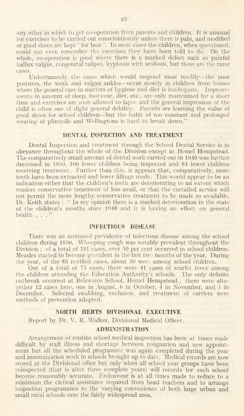 any other in which to get co-operation from parents and children. It is unusual for exercises to be carried out conscientiously unless there is pain, and modified or good shoes are kept ‘ for best ’. In most cases the children, when questioned, could not even remember the exercises they have been told to do. On the whole, co-operation is good where there is a marked defect such as painful hallux valgus, congenital talipes, kyphosis with scoliosis, but these are the rarer cases. Unfortunately the cases which would respond most readily-—the poor postures, the weak and valgus ankles—occur mostly in children from homes where the general care in matters of hygiene and diet is inadequate. Improve- ments in amount of sleep, footwear, diet, etc., are only maintained for a short time and exercises are soon allowed to lapse and the general impression of the child is often one of slight general debility. Parents are learning the value of good shoes for school children—but the habit of too constant and prolonged wearing of plimsolls and Wellingtons is hard to break down.” DENTAL INSPECTION AND TREATMENT Dental Inspection and treatment through the School Dental Service is in abeyance throughout the whole of the Division except at Kernel Hempstead. The comparatively small amount of dental work carried out in 1949 was further decreased in 1950, 100 fewer children being inspected and 84 fewer children receiving treatment. Further than this, it appears that, comparatively, more teeth have been extracted and fewer fillings made. This would appear to be an indication either that the children's teeth are deteriorating to an extent which renders conservative treatment of less avail, or that the curtailed service will not permit the more lengthy conservative treatment to be made so available. Dr. Keith states : “In my opinioh there is a marked deterioration in the state of the children’s mouths since 1948 and it is having an effect on general health ...” INFECTIOUS DISEASE There was an increased prevalence of infectious disease among the school children during 1950. Whooping cough was notably prevalent throughout the Division ; of a total of 181 cases, over 50 per cent occurred in school children. Measles started to become prevalent in the last two months of the year. During the year, of the 83 notified cases, about 40 were among school children. Out of a total of 74 cases, there were 41 cases of scarlet fever among the children attending the Education Authority’s schools. The only definite outbreak occurred at Belswains School, Kernel Hempstead ; there were alto- gether 12 cases here, one in August, 6 in October, 4 in November, and 1 in December. Selected swabbing, exclusion, and treatment of carriers were methods of prevention adopted. NORTH HERTS DIVISIONAL EXECUTIVE Report by Dr. V. R. Walker, Divisional Medical Officer. ADMINISTRATION Arrangement of routine school medical inspection has been at times made difficult by staff illness and shortage between resignation and new appoint- ment but all the scheduled programme was again completed during the year and immunization work in schools brought up to date. Medical records are now stored at the Divisional office but only when all school year groups have been reinspected (that is after three complete years) will records for each school become reasonably accurate. Endeavour is at all times made to reduce to a minimum the clerical assistance required from head teachers and to arrange inspection programmes to the varying convenience of both large urban and small rural schools over the fairly widespread area.