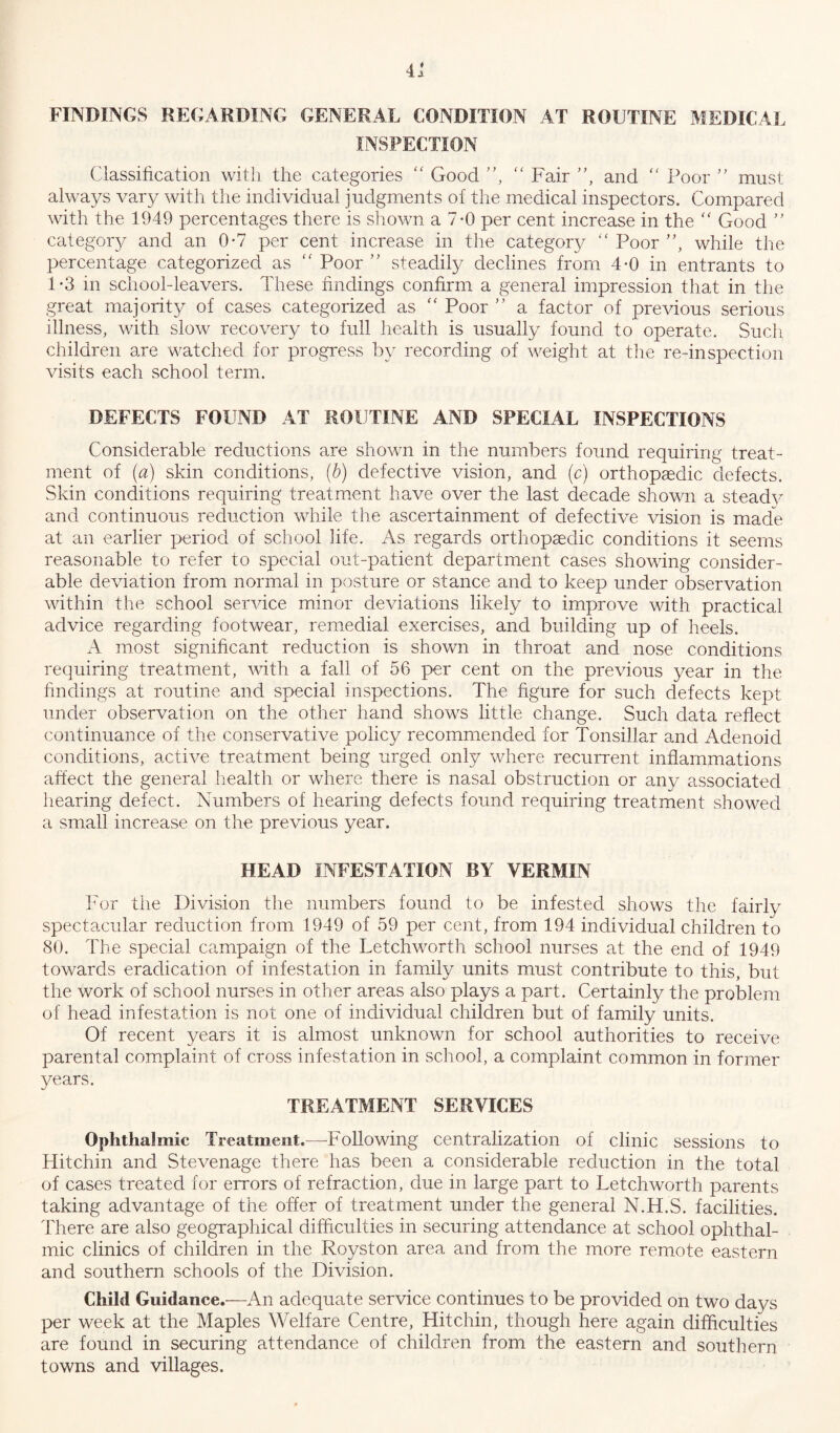 FINDINGS REGARDING GENERAL CONDITION AT .ROUTINE MEDICAL INSPECTION Classification with the categories “ Good ”, “ Fair ”, and “ Poor ” must always vary with the individual judgments of the medical inspectors. Compared with the 1949 percentages there is shown a 7-0 per cent increase in the  Good ” category and an 0*7 per cent increase in the category “ Poor ”, while the percentage categorized as “ Poor ” steadily declines from 4-0 in entrants to 1*3 in school-leavers. These findings confirm a general impression that in the great majority of cases categorized as “ Poor ” a factor of previous serious illness, with slow recovery to full health is usually found to operate. Such children are watched for progress by recording of weight at the re-inspection visits each school term. DEFECTS FOUND AT ROUTINE AND SPECIAL INSPECTIONS Considerable reductions are shown in the numbers found requiring treat- ment of (a) skin conditions, (b) defective vision, and (c) orthopaedic defects. Skin conditions requiring treatment have over the last decade shown a steadv and continuous reduction while the ascertainment of defective vision is made at an earlier period of school life. As regards orthopaedic conditions it seems reasonable to refer to special out-patient department cases showing consider- able deviation from normal in posture or stance and to keep under observation within the school service minor deviations likely to improve with practical advice regarding footwear, remedial exercises, and building up of heels. A most significant reduction is shown in throat and nose conditions requiring treatment, with a fall of 56 per cent on the previous year in the findings at routine and special inspections. The figure for such defects kept under observation on the other hand shows little change. Such data reflect continuance of the conservative policy recommended for Tonsillar and Adenoid conditions, active treatment being urged only where recurrent inflammations affect the general health or where there is nasal obstruction or any associated hearing defect. Numbers of hearing defects found requiring treatment showed a small increase on the previous year. HEAD INFESTATION BY VERMIN For the Division the numbers found to be infested shows the fairly spectacular reduction from 1949 of 59 per cent, from 194 individual children to 80. The special campaign of the Letchworth school nurses at the end of 1949 towards eradication of infestation in family units must contribute to this, but the work of school nurses in other areas also plays a part. Certainly the problem of head infestation is not one of individual children but of family units. Of recent years it is almost unknown for school authorities to receive parental complaint of cross infestation in school, a complaint common in former years. TREATMENT SERVICES Ophthalmic Treatment.-—-Following centralization of clinic sessions to Hitchin and Stevenage there has been a considerable reduction in the total of cases treated for errors of refraction, due in large part to Letchworth parents taking advantage of the offer of treatment under the general N.H.S. facilities. There are also geographical difficulties in securing attendance at school ophthal- mic clinics of children in the Royston area and from the more remote eastern and southern schools of the Division. Child Guidance.—An adequate service continues to be provided on two days per week at the Maples Welfare Centre, Hitchin, though here again difficulties are found in securing attendance of children from the eastern and southern towns and villages.