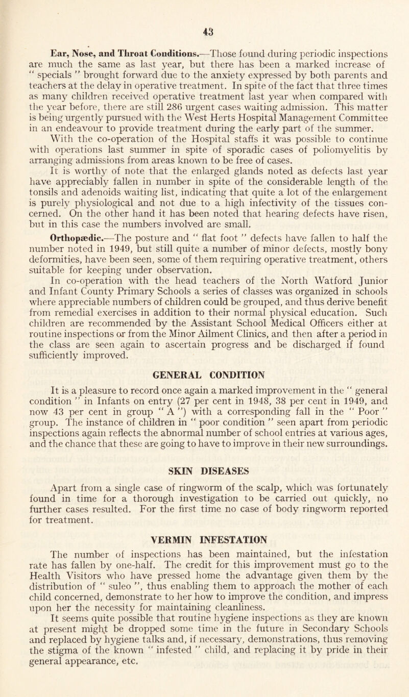 Ear, Nose, and Throat Conditions.—Those found during periodic inspections are much the same as last year, but there has been a marked increase of “ specials ” brought forward due to the anxiety expressed by both parents and teachers at the delay in operative treatment. In spite of the fact that three times as many children received operative treatment last year when compared with the year before, there are still 286 urgent cases waiting admission. This matter is being urgently pursued with the West Herts Hospital Management Committee in an endeavour to provide treatment during the early part of the summer. With the co-operation of the Hospital staffs it was possible to continue with operations last summer in spite of sporadic cases of poliomyelitis by arranging admissions from areas known to be free of cases. It is worthy of note that the enlarged glands noted as defects last year have appreciably fallen in number in spite of the considerable length of the tonsils and adenoids waiting list, indicating that quite a lot of the enlargement is purely physiological and not due to a high infectivity of the tissues con- cerned. On the other hand it has been noted that hearing defects have risen, but in this case the numbers involved are small. Orthopaedic.—The posture and “ flat foot ” defects have fallen to half the number noted in 1949, but still quite a number of minor defects, mostly bony deformities, have been seen, some of them requiring operative treatment, others suitable for keeping under observation. In co-operation with the head teachers of the North Watford Junior and Infant County Primary Schools a series of classes was organized in schools where appreciable numbers of children could be grouped, and thus derive benefit from remedial exercises in addition to their normal physical education. Such children are recommended by the Assistant School Medical Officers either at routine inspections or from the Minor Ailment Clinics, and then after a period in the class are seen again to ascertain progress and be discharged if found sufficiently improved. GENERAL CONDITION It is a pleasure to record once again a marked improvement in the “ general condition ” in Infants on entry (27 per cent in 1948, 38 per cent in 1949, and now 43 per cent in group “A”) with a corresponding fall in the “ Poor ” group. The instance of children in “ poor condition ” seen apart from periodic inspections again reflects the abnormal number of school entries at various ages, and the chance that these are going to have to improve in their new surroundings. SKIN DISEASES Apart from a single case of ringworm of the scalp, which was fortunately found in time for a thorough investigation to be carried out quickly, no further cases resulted. For the first time no case of body ringworm reported for treatment. VERMIN INFESTATION The number of inspections has been maintained, but the infestation rate has fallen by one-half. The credit for this improvement must go to the Health Visitors who have pressed home the advantage given them by the distribution of “ suleo ”, thus enabling them to approach the mother of each child concerned, demonstrate to her how to improve the condition, and impress upon her the necessity for maintaining cleanliness. It seems quite possible that routine hygiene inspections as they are known at present might be dropped some time in the future in Secondary Schools and replaced by hygiene talks and, if necessary, demonstrations, thus removing the stigma of the known “ infested ” child, and replacing it by pride in their general appearance, etc.