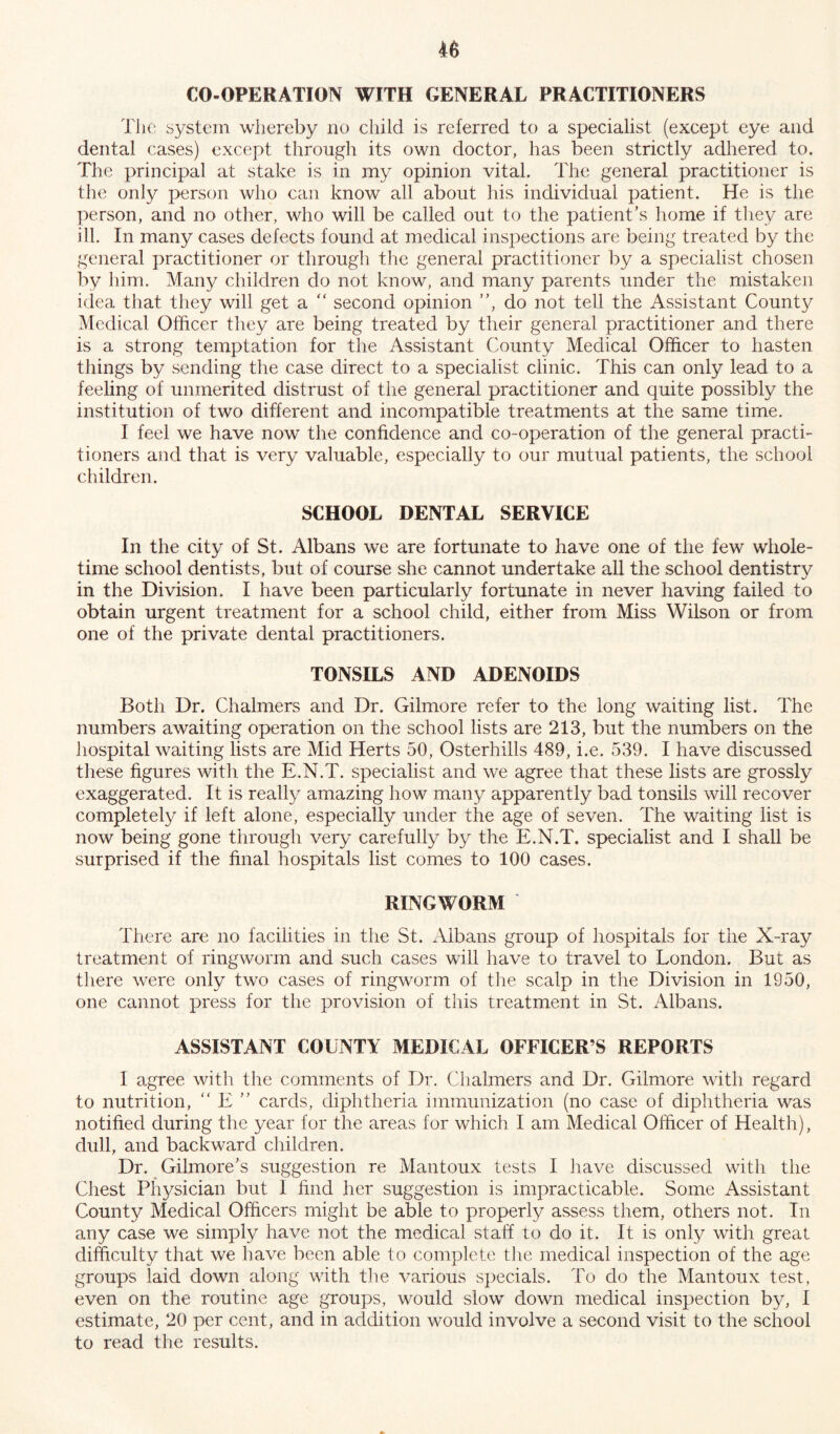 CO-OPERATION WITH GENERAL PRACTITIONERS The system whereby no child is referred to a specialist (except eye and dental cases) except through its own doctor, has been strictly adhered to. The principal at stake is in my opinion vital. The general practitioner is the only person who can know all about his individual patient. He is the person, and no other, who will be called out to the patient’s home if they are ill. In many cases defects found at medical inspections are being treated by the general practitioner or through the general practitioner by a specialist chosen by him. Many children do not know, and many parents under the mistaken idea that they will get a “ second opinion ”, do not tell the Assistant County Medical Officer they are being treated by their general practitioner and there is a strong temptation for the Assistant County Medical Officer to hasten things by sending the case direct to a specialist clinic. This can only lead to a feeling of unmerited distrust of the general practitioner and quite possibly the institution of two different and incompatible treatments at the same time. I feel we have now the confidence and co-operation of the general practi- tioners and that is very valuable, especially to our mutual patients, the school children. SCHOOL DENTAL SERVICE In the city of St. Albans we are fortunate to have one of the few whole- time school dentists, but of course she cannot undertake all the school dentistry in the Division. I have been particularly fortunate in never having failed to obtain urgent treatment for a school child, either from Miss Wilson or from one of the private dental practitioners. TONSILS AND ADENOIDS Both Dr. Chalmers and Dr. Gilmore refer to the long waiting list. The numbers awaiting operation on the school lists are 213, but the numbers on the hospital waiting lists are Mid Herts 50, Osterhills 489, i.e. 539. I have discussed these figures with the E.N.T. specialist and we agree that these lists are grossly exaggerated. It is really amazing how man}^ apparently bad tonsils will recover completely if left alone, especially under the age of seven. The waiting list is now being gone through very carefully by the E.N.T. specialist and I shall be surprised if the final hospitals list comes to 100 cases. RINGWORM There are no facilities in the St. Albans group of hospitals for the X-ray treatment of ringworm and such cases will have to travel to London. But as there were only two cases of ringworm of the scalp in the Division in 1950, one cannot press for the provision of this treatment in St. Albans. ASSISTANT COUNTY MEDICAL OFFICER S REPORTS I agree with the comments of Dr. Chalmers and Dr. Gilmore with regard to nutrition, “ E ” cards, diphtheria immunization (no case of diphtheria was notified during the year for the areas for which I am Medical Officer of Health), dull, and backward children. Dr. Gilmore’s suggestion re Mantoux tests I have discussed with the Chest Physician but I find her suggestion is impracticable. Some Assistant County Medical Officers might be able to properly assess them, others not. In any case we simply have not the medical staff to do it. It is only with great difficulty that we have been able to complete the medical inspection of the age groups laid down along with the various specials. To do the Mantoux test, even on the routine age groups, would slow down medical inspection by, I estimate, 20 per cent, and in addition would involve a second visit to the school to read the results.