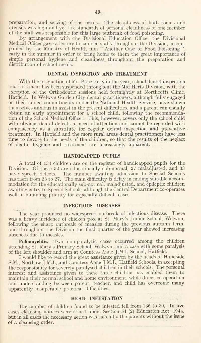 preparation, and serving of the meals. The cleanliness of both rooms and utensils was high and yet lax standards of personal cleanliness of one member of the staff was responsible for this large outbreak of food poisoning. By arrangement with the Divisional Education Officer the Divisional Medical Officer gave a lecture to canteen staffs throughout the Division, accom- panied by the Ministry of Health film “ Another Case of Food Poisoning ”, early in the summer in order to bring home to them the great importance of simple personal hygiene and cleanliness throughout the preparation and distribution of school meals. DENTAL INSPECTION AND TREATMENT With the resignation of Mr. Price early in the year, school dental inspection and treatment has been suspended throughout the Mid Herts Division, with the exception of the Orthodontic sessions held fortnightly at Northcotts Clinic, Hatfield. In Welwyn Garden City dental practitioners, although fully engaged on their added commitments under the National Health Service, have shown themselves anxious to assist in the present difficulties, and a parent can usually obtain an early appointment for a school child, following the recommenda- tion of the School Medical Officer. This, however, covers only the school child with obvious dental defects in need of attention and cannot be regarded with complacency as a substitute for regular dental inspection and preventive treatment. In Hatfield and the more rural areas dental practitioners have less time to devote to the needs of the children, so that the results of the neglect of dental hygiene and treatment are increasingly apparent. HANDICAPPED PUPILS A total of 134 children are on the register of handicapped pupils for the Division. Of these 52 are educationally sub-normal, 27 maladjusted, and 33 have speech defects. The number awaiting admission to Special Schools has risen from 23 to 27. The main difficulty is delay in finding suitable accom- modation for the educationally sub-normal, maladjusted, and epileptic children awaiting entry to Special Schools, although the Central Department co-operates well in obtaining priority for especially difficult cases. INFECTIOUS DISEASES 1 -A ; : - The year produced no widespread outbreak of infectious disease. There was a heavy incidence of chicken pox at St. Mary’s Junior School, Welwyn, following the sharp outbreak of measles during the previous autumn term, and throughout the Division the final quarter of the year showed increasing absences due to measles. Poliomyelitis.—Two non-paralytic cases occurred among the children attending St. Mary’s Primary School, Welwyn, and a case with some paralysis of the left shoulder and arm at Countess Anne J.M.I. School, Hatfield. I would like to record the great assistance given by the heads of Handside S.M., Northaw J.M.I., and Countess Anne J.M.I., Hatfield Schools, in accepting the responsibility for severely paralysed children in their schools. The personal interest and assistance given to these three children has enabled them to maintain their normal school and home environment, while direct co-operation and understanding between parent, teacher, and child has overcome many apparently insuperable practical difficulties. HEAD INFESTATION The number of children found to be infested fell from 136 to 89, In five cases cleansing notices were issued under Section 54 (2) Education Act, 1944, but in all cases the necessary action was taken by the parents without the issue of a cleansing order.