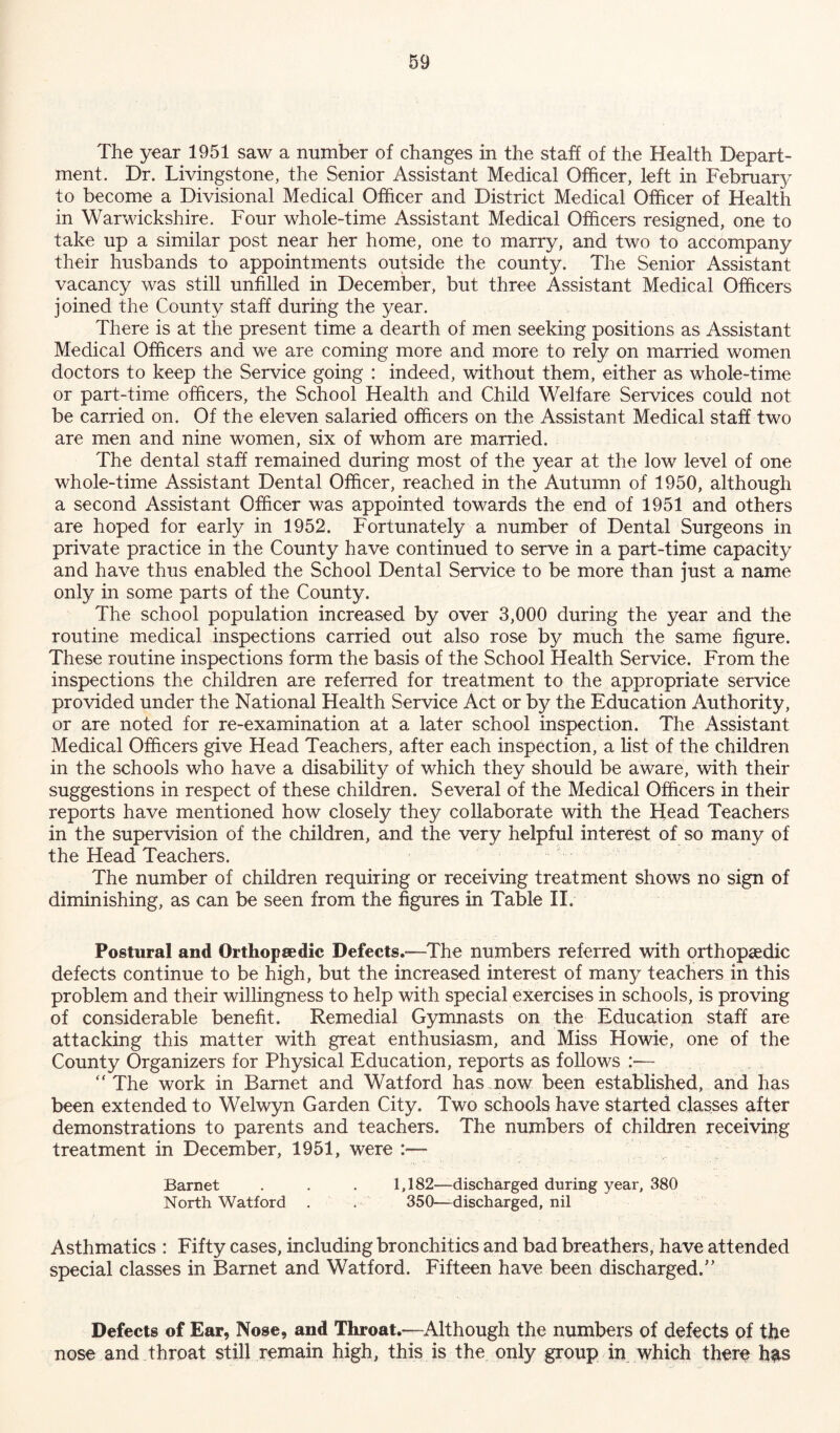 The year 1951 saw a number of changes in the staff of the Health Depart- ment. Dr. Livingstone, the Senior Assistant Medical Officer, left in February to become a Divisional Medical Officer and District Medical Officer of Health in Warwickshire. Four whole-time Assistant Medical Officers resigned, one to take up a similar post near her home, one to marry, and two to accompany their husbands to appointments outside the county. The Senior Assistant vacancy was still unfilled in December, but three Assistant Medical Officers joined the County staff during the year. There is at the present time a dearth of men seeking positions as Assistant Medical Officers and we are coming more and more to rely on married women doctors to keep the Service going : indeed, without them, either as whole-time or part-time officers, the School Health and Child Welfare Services could not be carried on. Of the eleven salaried officers on the Assistant Medical staff two are men and nine women, six of whom are married. The dental staff remained during most of the year at the low level of one whole-time Assistant Dental Officer, reached in the Autumn of 1950, although a second Assistant Officer was appointed towards the end of 1951 and others are hoped for early in 1952. Fortunately a number of Dental Surgeons in private practice in the County have continued to serve in a part-time capacity and have thus enabled the School Dental Service to be more than just a name only in some parts of the County. The school population increased by over 3,000 during the year and the routine medical inspections carried out also rose by much the same figure. These routine inspections form the basis of the School Health Service. From the inspections the children are referred for treatment to the appropriate service provided under the National Health Service Act or by the Education Authority, or are noted for re-examination at a later school inspection. The Assistant Medical Officers give Head Teachers, after each inspection, a list of the children in the schools who have a disability of which they should be aware, with their suggestions in respect of these children. Several of the Medical Officers in their reports have mentioned how closely they collaborate with the Head Teachers in the supervision of the children, and the very helpful interest of so many of the Head Teachers. The number of children requiring or receiving treatment shows no sign of diminishing, as can be seen from the figures in Table II. Postural and Orthopaedic Defects.—The numbers referred with orthopaedic defects continue to be high, but the increased interest of many teachers in this problem and their willingness to help with special exercises in schools, is proving of considerable benefit. Remedial Gymnasts on the Education staff are attacking this matter with great enthusiasm, and Miss Howie, one of the County Organizers for Physical Education, reports as follows :— “ The work in Barnet and Watford has now been established, and has been extended to Welwyn Garden City. Two schools have started classes after demonstrations to parents and teachers. The numbers of children receiving treatment in December, 1951, were - Barnet . . . 1,182—discharged during year, 380 North Watford . . 350—discharged, nil Asthmatics : Fifty cases, including bronchitics and bad breathers, have attended special classes in Barnet and Watford. Fifteen have been discharged.” Defects of Ear, Nose, and Throat.—Although the numbers of defects of the nose and throat still remain high, this is the only group in which there h^s