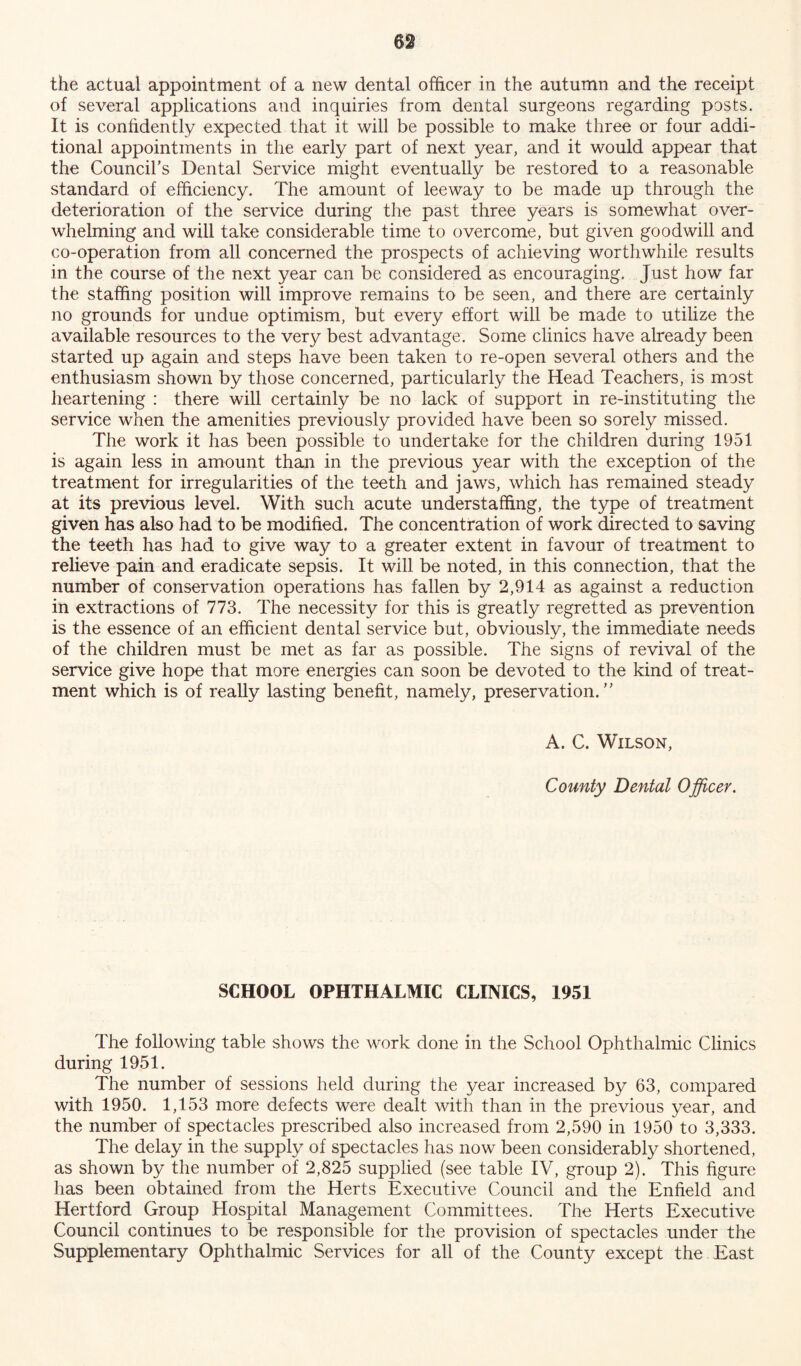 the actual appointment of a new dental officer in the autumn and the receipt of several applications and inquiries from dental surgeons regarding posts. It is confidently expected that it will be possible to make three or four addi- tional appointments in the early part of next year, and it would appear that the Council’s Dental Service might eventually be restored to a reasonable standard of efficiency. The amount of leeway to be made up through the deterioration of the service during the past three years is somewhat over- whelming and will take considerable time to overcome, but given goodwill and co-operation from all concerned the prospects of achieving worthwhile results in the course of the next year can be considered as encouraging. Just how far the staffing position will improve remains to be seen, and there are certainly no grounds for undue optimism, but every effort will be made to utilize the available resources to the very best advantage. Some clinics have already been started up again and steps have been taken to re-open several others and the enthusiasm shown by those concerned, particularly the Head Teachers, is most heartening : there will certainly be no lack of support in re-instituting the service when the amenities previously provided have been so sorely missed. The work it has been possible to undertake for the children during 1951 is again less in amount than in the previous year with the exception of the treatment for irregularities of the teeth and jaws, which has remained steady at its previous level. With such acute understafifing, the type of treatment given has also had to be modified. The concentration of work directed to saving the teeth has had to give way to a greater extent in favour of treatment to relieve pain and eradicate sepsis. It will be noted, in this connection, that the number of conservation operations has fallen by 2,914 as against a reduction in extractions of 773. The necessity for this is greatly regretted as prevention is the essence of an efficient dental service but, obviously, the immediate needs of the children must be met as far as possible. The signs of revival of the service give hope that more energies can soon be devoted to the kind of treat- ment which is of really lasting benefit, namely, preservation.” A. C. Wilson, County Dental Officer. SCHOOL OPHTHALMIC CLINICS, 1951 The following table shows the work done in the School Ophthalmic Clinics during 1951. The number of sessions held during the year increased by 63, compared with 1950. 1,153 more defects were dealt with than in the previous year, and the number of spectacles prescribed also increased from 2,590 in 1950 to 3,333. The delay in the supply of spectacles has now been considerably shortened, as shown by the number of 2,825 supplied (see table IV, group 2). This figure has been obtained from the Herts Executive Council and the Enfield and Hertford Group Hospital Management Committees. The Herts Executive Council continues to be responsible for the provision of spectacles under the Supplementary Ophthalmic Services for all of the County except the East