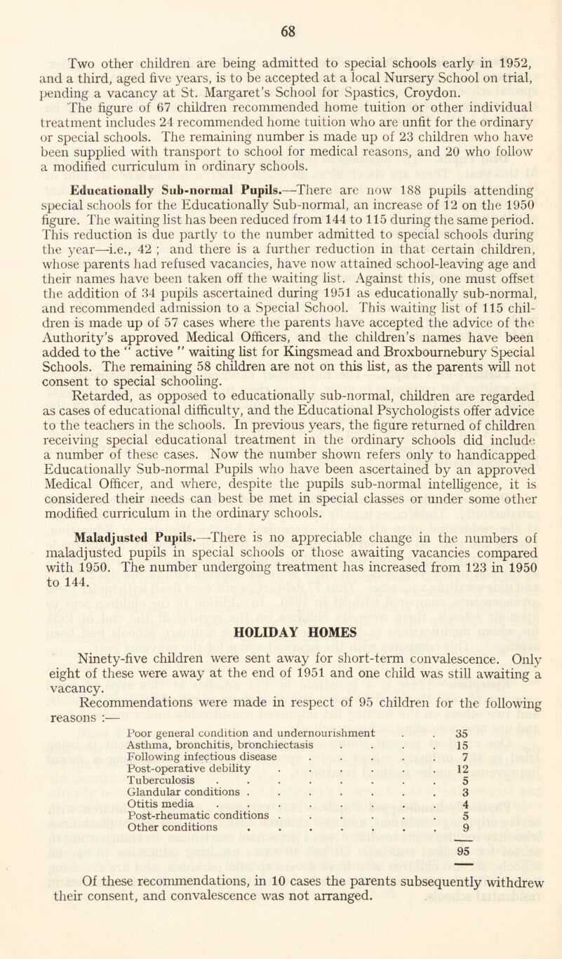 Two other children are being admitted to special schools early in 1952, and a third, aged five years, is to be accepted at a local Nursery School on trial, pending a vacancy at St. Margaret’s School for Spastics, Croydon. The figure of 67 children recommended home tuition or other individual treatment includes 24 recommended home tuition who are unfit for the ordinary or special schools. The remaining number is made up of 23 children who have been supplied with transport to school for medical reasons, and 20 who follow a modified curriculum in ordinary schools. Educationally Sub-normal Pupils.—'There are now 188 pupils attending special schools for the Educationally Sub-normal, an increase of 12 on the 1950 figure. The waiting list has been reduced from 144 to 115 during the same period. This reduction is due partly to the number admitted to special schools during the year—i.e., 42 ; and there is a further reduction in that certain children, whose parents had refused vacancies, have now attained school-leaving age and their names have been taken off the waiting list. Against this, one must offset the addition of 34 pupils ascertained during 1951 as educationally sub-normal, and recommended admission to a Special School. This waiting list of 115 chil- dren is made up of 57 cases where the parents have accepted the advice of the Authority’s approved Medical Officers, and the children’s names have been added to the “ active ” waiting list for Kingsmead and Broxbournebury Special Schools. The remaining 58 children are not on this list, as the parents will not consent to special schooling. Retarded, as opposed to educationally sub-normal, children are regarded as cases of educational difficulty, and the Educational Psychologists offer advice to the teachers in the schools. In previous years, the figure returned of children receiving special educational treatment in the ordinary schools did include a number of these cases. Now the number shown refers only to handicapped Educationally Sub-normal Pupils who have been ascertained by an approved Medical Officer, and where, despite the pupils sub-normal intelligence, it is considered their needs can best be met in special classes or under some other modified curriculum in the ordinary schools. Maladjusted Pupils.—There is no appreciable change in the numbers of maladjusted pupils in special schools or those awaiting vacancies compared with 1950. The number undergoing treatment has increased from 123 in 1950 to 144. HOLIDAY HOMES Ninety-five children were sent away for short-term convalescence. Only eight of these were away at the end of 1951 and one child was still awaiting a vacancy. Recommendations were made in respect of 95 children for the following reasons :— Poor general condition and undernourishment . . 35 Asthma, bronchitis, bronchiectasis . . . .15 Following infectious disease ..... 7 Post-operative debility . . . . . .12 Tuberculosis ........ 5 Glandular conditions ....... 3 Otitis media ........ 4 Post-rheumatic conditions ...... 5 Other conditions ....... 9 95 Of these recommendations, in 10 cases the parents subsequently withdrew their consent, and convalescence was not arranged.