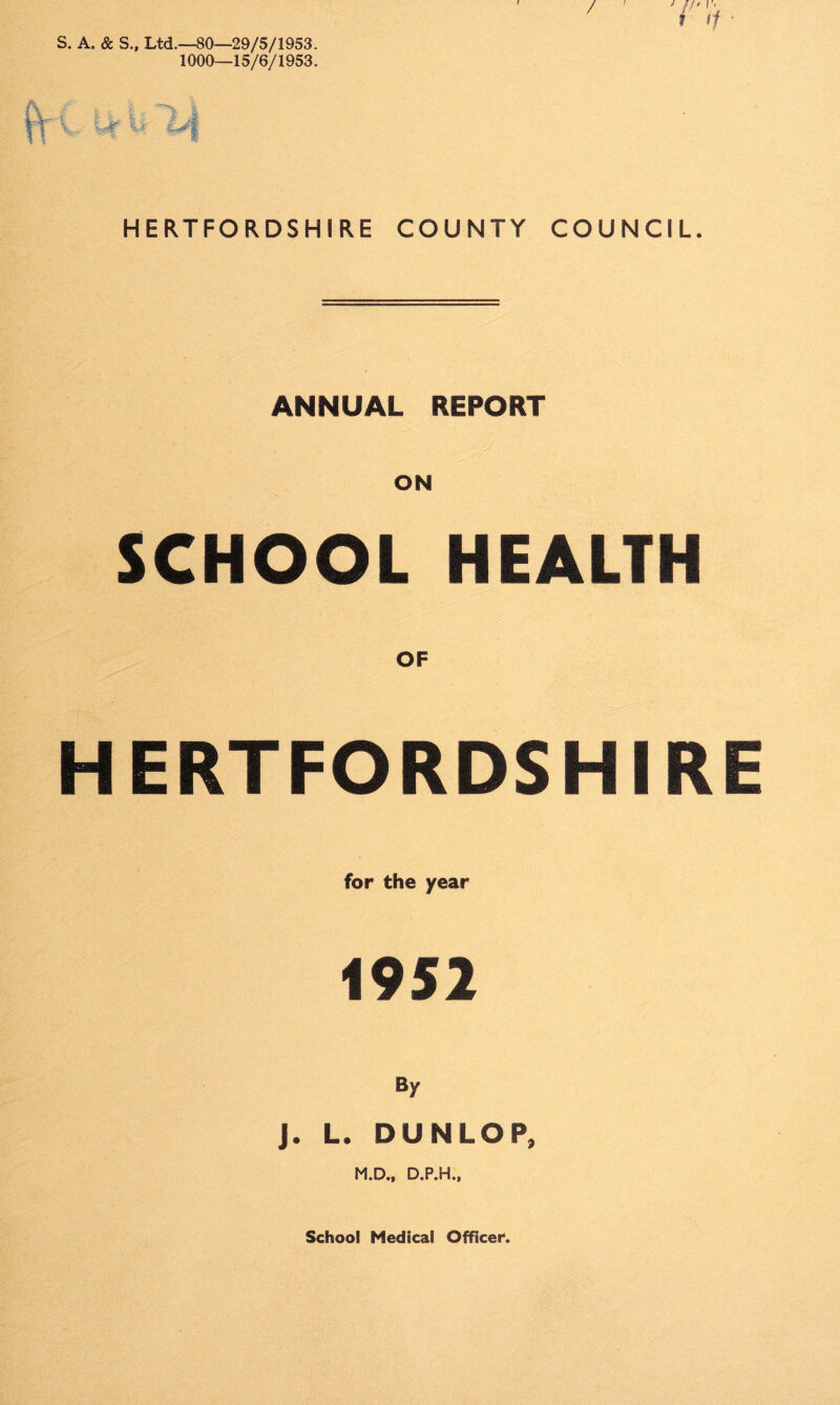S. A, & S., Ltd.—80—29/5/1953. 1000—15/6/1953. ft V / HERTFORDSHIRE COUNTY COUNCIL. ANNUAL REPORT ON SCHOOL HEALTH OF HERTFORDSHIRE for the year 1952 By J. L. DUNLOP, M.D., D.P.H., School Medical Officer.