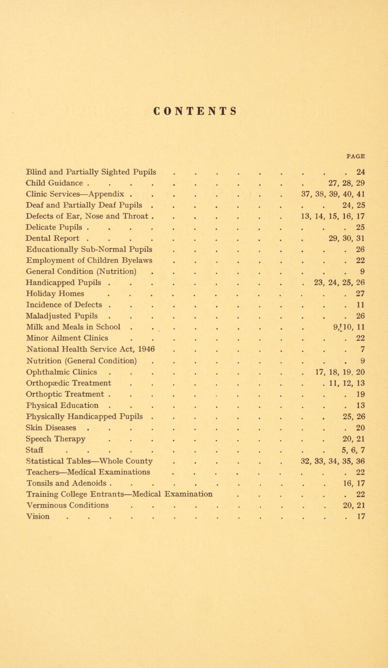 CONTENTS PAGE Blind and Partially Sighted Pupils ......... 24 Child Guidance ........... 27, 28, 29 Clinic Services—Appendix . . . . . . . . 37, 38, 39, 40, 41 Deaf and Partially Deaf Pupils . . . . . . . . . 24, 25 Defects of Ear, Nose and Throat . . . . . . . 13, 14, 15, 16, 17 Delicate Pupils ............. 25 Dental Report ........... 29, 30, 31 Educationally Sub-Normal Pupils ......... 26 Employment of Children Byelaws ......... 22 General Condition (Nutrition) .......... 9 Handicapped Pupils ......... . 23, 24, 25, 26 Holiday Homes ............ 27 Incidence of Defects . . . . . . . . . . . .11 Maladjusted Pupils ............ 26 Milk and Meals in School . . . . . . . . . 9/10,11 Minor Ailment Clinics ........... 22 National Health Service Act, 1946 ......... 7 Nutrition (General Condition) .......... 9 Ophthalmic Clinics . . . . . . . . . . 17, 18, 19. 20 Orthopaedic Treatment . . . . . . . . . .11, 12, 13 Orthoptic Treatment . . . . . . . . . . . .19 Physical Education . . . . . . . . . . . .13 Physically Handicapped Pupils ......... 25, 26 Skin Diseases ............. 20 Speech Therapy ........... 20, 21 Staff . . . . . . . . . . . . . 5, 6, 7 Statistical Tables—Whole County ...... 32, 33, 34, 35, 36 Teachers—Medical Examinations ......... 22 Tonsils and Adenoids ........... 16, 17 Training College Entrants—Medical Examination . . . . . .22 Verminous Conditions .......... 20, 21 Vision . . . . . . . . . . . . . .17