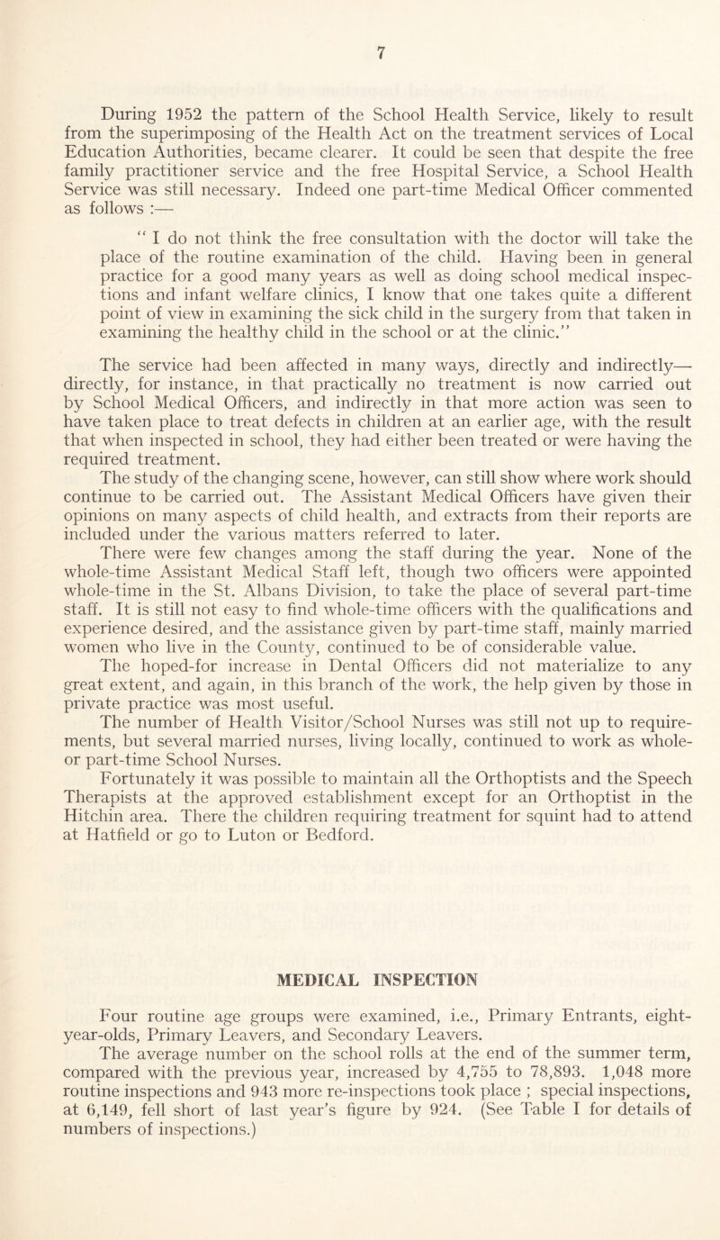 During 1952 the pattern of the School Health Service, likely to result from the superimposing of the Health Act on the treatment services of Local Education Authorities, became clearer. It could be seen that despite the free family practitioner service and the free Hospital Service, a School Health Service was still necessary. Indeed one part-time Medical Officer commented as follows :— “ I do not think the free consultation with the doctor will take the place of the routine examination of the child. Having been in general practice for a good many years as well as doing school medical inspec- tions and infant welfare clinics, I know that one takes quite a different point of view in examining the sick child in the surgery from that taken in examining the healthy child in the school or at the clinic/’ The service had been affected in many ways, directly and indirectly— directly, for instance, in that practically no treatment is now carried out by School Medical Officers, and indirectly in that more action was seen to have taken place to treat defects in children at an earlier age, with the result that when inspected in school, they had either been treated or were having the required treatment. The study of the changing scene, however, can still show where work should continue to be carried out. The Assistant Medical Officers have given their opinions on many aspects of child health, and extracts from their reports are included under the various matters referred to later. There were few changes among the staff during the year. None of the whole-time Assistant Medical Staff left, though two officers were appointed whole-time in the St. Albans Division, to take the place of several part-time staff. It is still not easy to find whole-time officers with the qualifications and experience desired, and the assistance given by part-time staff, mainly married women who live in the County, continued to be of considerable value. The hoped-for increase in Dental Officers did not materialize to any great extent, and again, in this branch of the work, the help given by those in private practice was most useful. The number of Health Visitor/School Nurses was still not up to require- ments, but several married nurses, living locally, continued to work as whole- or part-time School Nurses. Fortunately it was possible to maintain all the Orthoptists and the Speech Therapists at the approved establishment except for an Orthoptist in the Hitchin area. There the children requiring treatment for squint had to attend at Hatfield or go to Luton or Bedford. MEDICAL INSPECTION Four routine age groups were examined, i.e., Primary Entrants, eight- year-olds, Primary Leavers, and Secondary Leavers. The average number on the school rolls at the end of the summer term, compared with the previous year, increased by 4,755 to 78,893. 1,048 more routine inspections and 943 more re-inspections took place ; special inspections, at 6,149, fell short of last year’s figure by 924. (See Table I for details of numbers of inspections.)