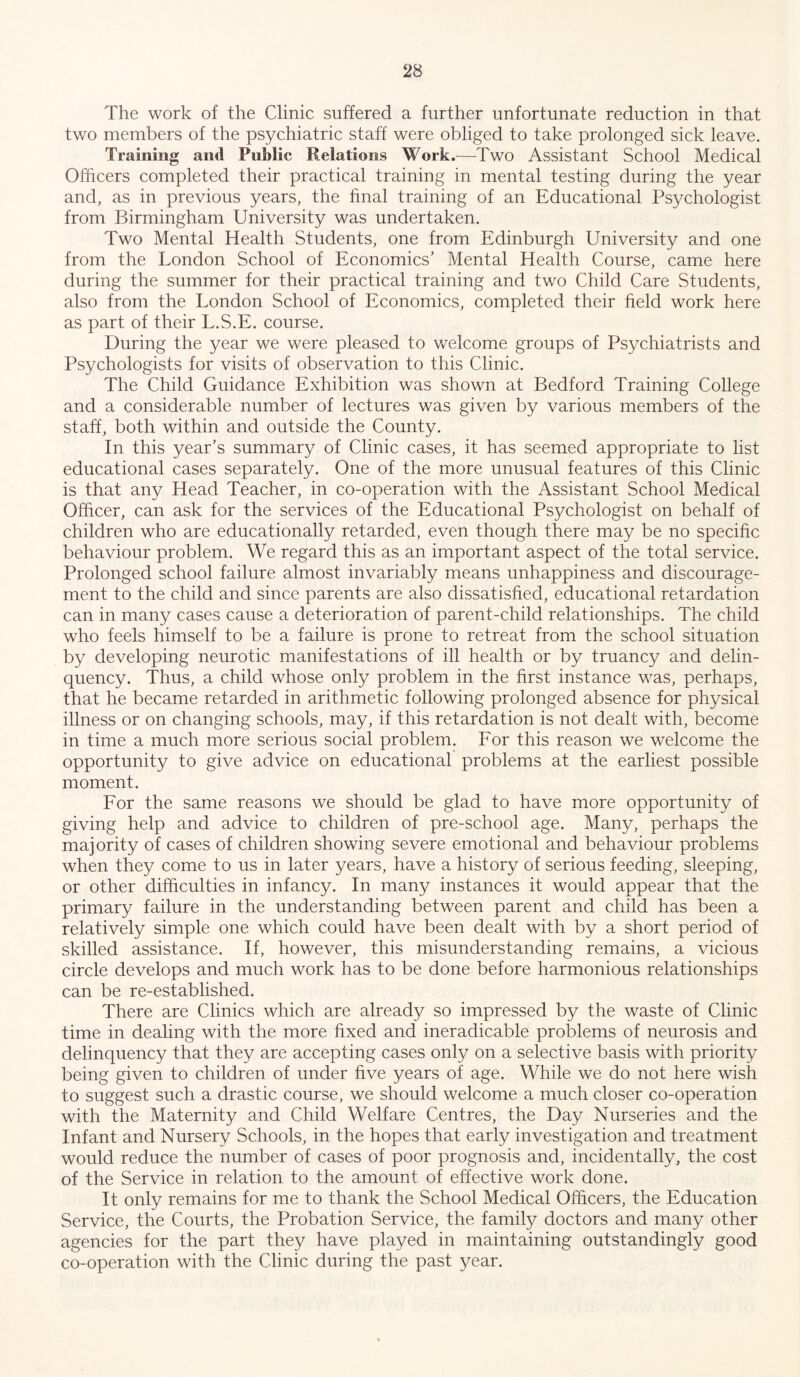 The work of the Clinic suffered a further unfortunate reduction in that two members of the psychiatric staff were obliged to take prolonged sick leave. Training and Public Relations Work.—Two Assistant School Medical Officers completed their practical training in mental testing during the year and, as in previous years, the final training of an Educational Psychologist from Birmingham University was undertaken. Two Mental Health Students, one from Edinburgh University and one from the London School of Economics’ Mental Health Course, came here during the summer for their practical training and two Child Care Students, also from the London School of Economics, completed their field work here as part of their L.S.E. course. During the year we were pleased to welcome groups of Psychiatrists and Psychologists for visits of observation to this Clinic. The Child Guidance Exhibition was shown at Bedford Training College and a considerable number of lectures was given by various members of the staff, both within and outside the County. In this year’s summary of Clinic cases, it has seemed appropriate to list educational cases separately. One of the more unusual features of this Clinic is that any Head Teacher, in co-operation with the Assistant School Medical Officer, can ask for the services of the Educational Psychologist on behalf of children who are educationally retarded, even though there may be no specific behaviour problem. We regard this as an important aspect of the total service. Prolonged school failure almost invariably means unhappiness and discourage- ment to the child and since parents are also dissatisfied, educational retardation can in many cases cause a deterioration of parent-child relationships. The child who feels himself to be a failure is prone to retreat from the school situation by developing neurotic manifestations of ill health or by truancy and delin- quency. Thus, a child whose only problem in the first instance was, perhaps, that he became retarded in arithmetic following prolonged absence for physical illness or on changing schools, may, if this retardation is not dealt with, become in time a much more serious social problem. For this reason we welcome the opportunity to give advice on educational problems at the earliest possible moment. For the same reasons we should be glad to have more opportunity of giving help and advice to children of pre-school age. Many, perhaps the majority of cases of children showing severe emotional and behaviour problems when they come to us in later years, have a history of serious feeding, sleeping, or other difficulties in infancy. In many instances it would appear that the primary failure in the understanding between parent and child has been a relatively simple one which could have been dealt with by a short period of skilled assistance. If, however, this misunderstanding remains, a vicious circle develops and much work has to be done before harmonious relationships can be re-established. There are Clinics which are already so impressed by the waste of Clinic time in dealing with the more fixed and ineradicable problems of neurosis and delinquency that they are accepting cases only on a selective basis with priority being given to children of under five years of age. While we do not here wish to suggest such a drastic course, we should welcome a much closer co-operation with the Maternity and Child Welfare Centres, the Day Nurseries and the Infant and Nursery Schools, in the hopes that early investigation and treatment would reduce the number of cases of poor prognosis and, incidentally, the cost of the Service in relation to the amount of effective work done. It only remains for me to thank the School Medical Officers, the Education Service, the Courts, the Probation Service, the family doctors and many other agencies for the part they have played in maintaining outstandingly good co-operation with the Clinic during the past year.