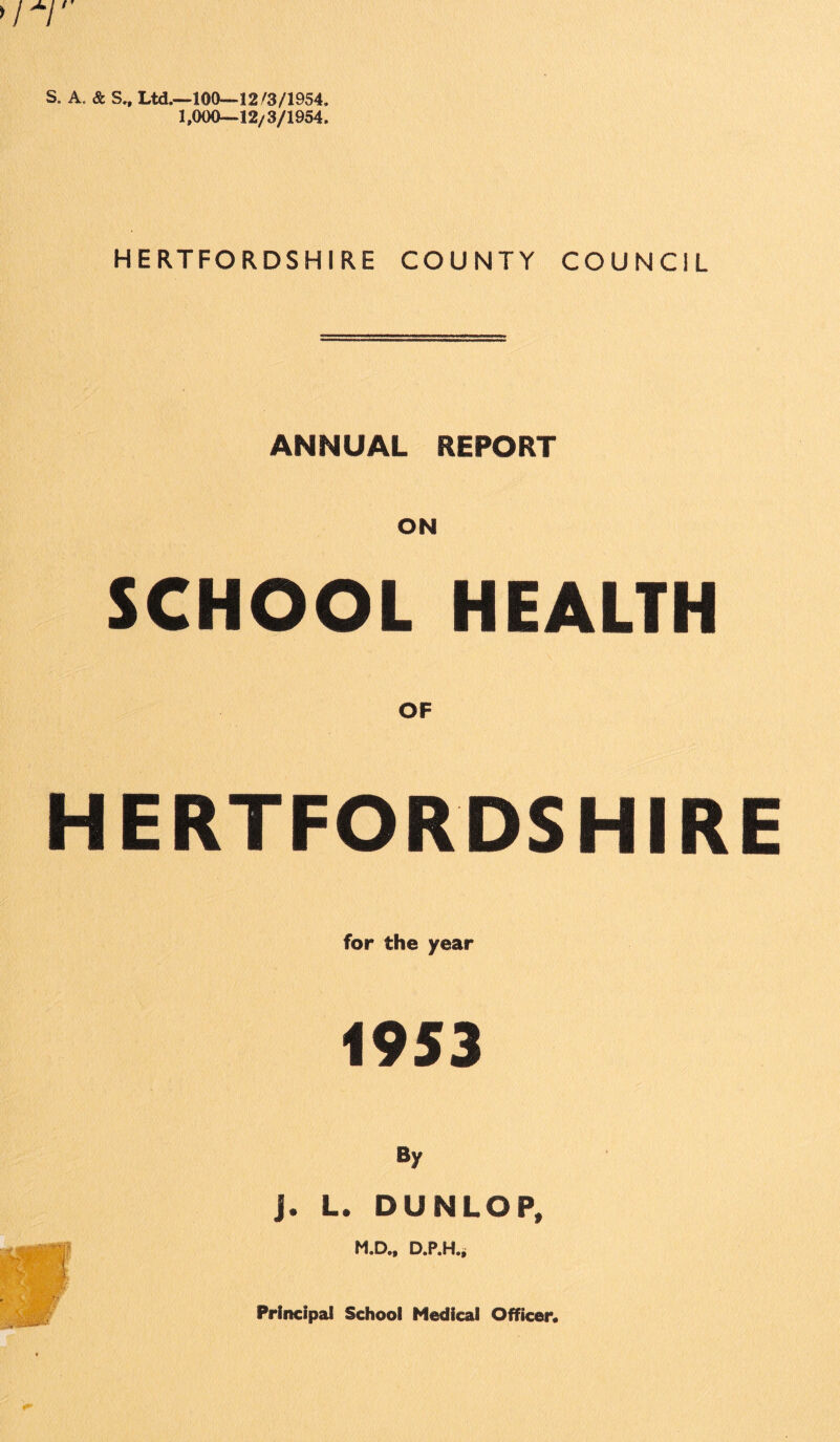 S. A. & S., Ltd.—100—12/3/1954. 1,000—12/3/1954. HERTFORDSHIRE COUNTY COUNCIL ANNUAL REPORT SCHOOL HEALTH OF HERTFORDSHIRE for the year 1953 By J. L. DUNLOP, M.D., D.P.H., Principal School Medical Officer*