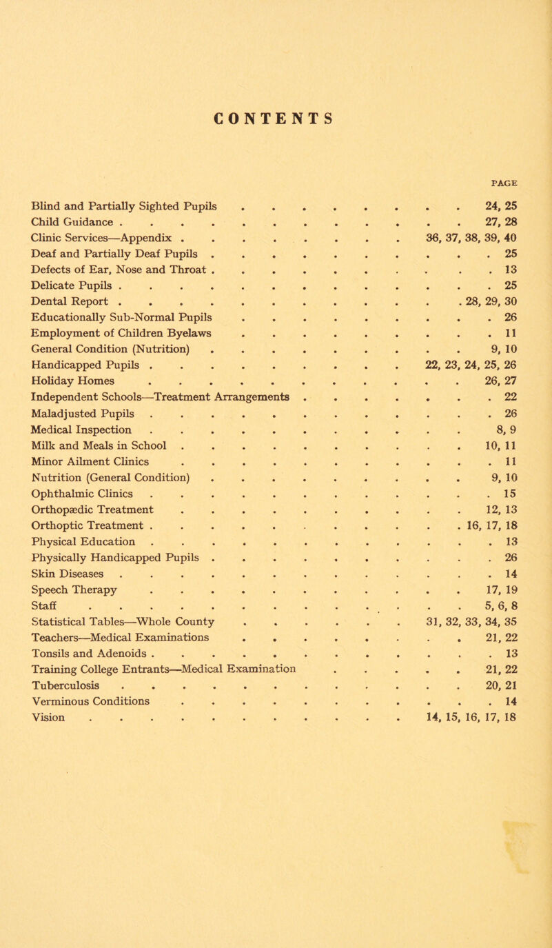 CONTENTS PAGE Blind and Partially Sighted Pupils ........ 24, 25 Child Guidance ............ 27, 28 Clinic Services—Appendix ........ 36, 37, 38, 39, 40 Deaf and Partially Deaf Pupils .......... 25 Defects of Ear, Nose and Throat . . . . . . . . .13 Delicate Pupils ............. 25 Dental Report . . . . . . . . . . . . 28, 29, 30 Educationally Sub-Normal Pupils ......... 26 Employment of Children Byelaws . . . . . . . . .11 General Condition (Nutrition) . . . . . . . . . 9, 10 Handicapped Pupils ......... 22, 23, 24, 25, 26 Holiday Homes ........... 26, 27 Independent Schools—Treatment Arrangements ....... 22 Maladjusted Pupils ............ 26 Medical Inspection ........... 8, 9 Milk and Meals in School . . . . . . . . . .10,11 Minor Ailment Clinics . . . . . . . . . . .11 Nutrition (General Condition) . . . . . . . . . 9, 10 Ophthalmic Clinics . . . . . . . . . . . .15 Orthopaedic Treatment . . . . . . . . . . 12, 13 Orthoptic Treatment . . . . . . . . . . . 16, 17, 18 Physical Education . . . . . . . . . . . .13 Physically Handicapped Pupils .......... 26 Skin Diseases ............. 14 Speech Therapy ........... 17, 19 Staff . . . . . . . . . . . . . 5, 6, 8 Statistical Tables—Whole County . . . . . . 31, 32, 33, 34, 35 Teachers—Medical Examinations . . . . . . . . 21, 22 Tonsils and Adenoids ............ 13 Training College Entrants—Medical Examination . . . . . 21, 22 Tuberculosis ............ 20, 21 Verminous Conditions ........... 14 Vision 14, 15, 16, 17, 18