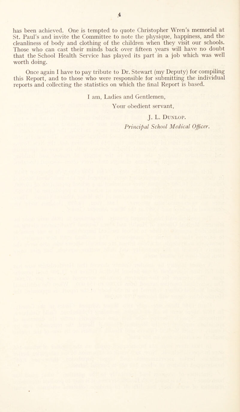 has been achieved. One is tempted to quote Christopher Wren’s memorial at St. Paul’s and invite the Committee to note the physique, happiness, and the cleanliness of body and clothing of the children when they visit our schools. Those who can cast their minds back over fifteen years will have no doubt that the School Health Service has played its part in a job which was well worth doing. Once again I have to pay tribute to Dr. Stewart (my Deputy) for compiling this Report, and to those who were responsible for submitting the individual reports and collecting the statistics on which the final Report is based. I am, Ladies and Gentlemen, Your obedient servant, J. L. Dunlop.