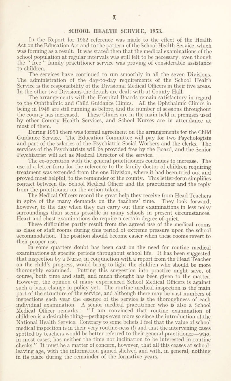 , SCHOOL HEALTH SERVICE, 1953. In the Report for 1952 reference was made to the effect of the Health Act on the Education Act and to the pattern of the School Health Service, which was forming as a result. It was stated then that the medical examinations of the school population at regular intervals was still felt to be necessary, even though the “ free ” family practitioner service was proving of considerable assistance to children. The services have continued to run smoothly in all the seven Divisions. The administration of the day-to-day requirements of the School Health Service is the responsibility of the Divisional Medical Officers in their five areas. In the other two Divisions the details are dealt with at County Hall. The arrangements with the Hospital Boards remain satisfactory in regard to the Ophthalmic and Child Guidance Clinics. All the Ophthalmic Clinics in being in 1948 are still running as before, and the number of sessions throughout the county has increased. These Clinics are in the main held in premises used by other County Health Services, and School Nurses are in attendance at most of them. During 1953 there was formal agreement on the arrangements for the Child Guidance Service. The Education Committee will pay for two Psychologists and part of the salaries of the Psychiatric Social Workers and the clerks. The services of the Psychiatrists will be provided free by the Board, and the Senior Psychiatrist will act as Medical Director of the service. The co-operation with the general practitioners continues to increase. The use of a letter-form for the reference to the family doctor of children requiring treatment was extended from the one Division, where it had been tried out and proved most helpful, to the remainder of the county. This letter-form simplifies contact between the School Medical Officer and the practitioner and the reply from the practitioner on the action taken. The Medical Officers record the great help they receive from Head Teachers in spite of the many demands on the teachers’ time. They look forward, however, to the day when they can carry out their examinations in less noisy surroundings than seems possible in many schools in present circumstances. Heart and chest examinations do require a certain degree of quiet. These difficulties partly result from the agreed use of the medical rooms as class or staff rooms during this period of extreme pressure upon the school accommodation. The position should become easier when these rooms revert to their proper use. In some quarters doubt has been cast on the need for routine medical examinations at specific periods throughout school life. It has been suggested that inspection by a Nurse, in conjunction with a report from the Head Teacher on the child’s progress, would bring to light the children who should be more thoroughly examined. Putting this suggestion into practice might save, of course, both time and staff, and much thought has been given to the matter. However, the opinion of many experienced School Medical Officers is against such a basic change in policy yet. The routine medical inspection is the main part of the structure of the service, and although there may be vast numbers of inspections each year the essence of the service is the thoroughness of each individual examination. A senior medical practitioner who is also a School Medical Officer remarks : “I am convinced that routine examination of children is a desirable thing—perhaps even more so since the introduction of the National Health Service. Contrary to some beliefs I feel that the value of school medical inspection is in their very routine-ness (!) and that the intervening cases spotted by teachers would be better referred to their general practitioner—who, in most cases, has neither the time nor inclination to be interested in routine checks.” It must be a matter of concern, however, that all this ceases at school- leaving age, with the information gained shelved and with, in general, nothing in its place during the remainder of the formative years.