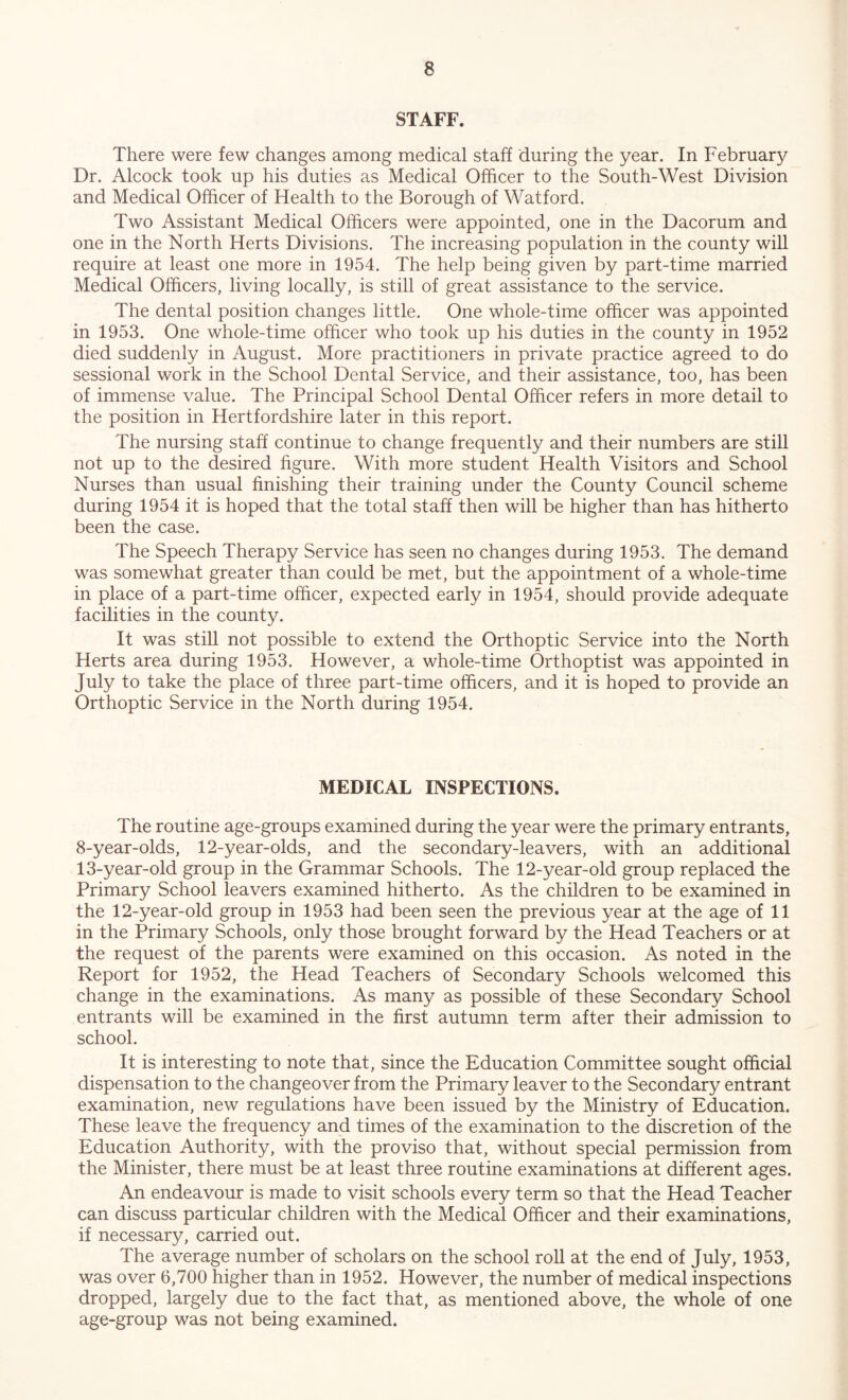 STAFF. There were few changes among medical staff during the year. In February Dr. Alcock took up his duties as Medical Officer to the South-West Division and Medical Officer of Health to the Borough of Watford. Two Assistant Medical Officers were appointed, one in the Dacorum and one in the North Herts Divisions. The increasing population in the county will require at least one more in 1954. The help being given by part-time married Medical Officers, living locally, is still of great assistance to the service. The dental position changes little. One whole-time officer was appointed in 1953. One whole-time officer who took up his duties in the county in 1952 died suddenly in August. More practitioners in private practice agreed to do sessional work in the School Dental Service, and their assistance, too, has been of immense value. The Principal School Dental Officer refers in more detail to the position in Hertfordshire later in this report. The nursing staff continue to change frequently and their numbers are still not up to the desired figure. With more student Health Visitors and School Nurses than usual finishing their training under the County Council scheme during 1954 it is hoped that the total staff then will be higher than has hitherto been the case. The Speech Therapy Service has seen no changes during 1953. The demand was somewhat greater than could be met, but the appointment of a whole-time in place of a part-time officer, expected early in 1954, should provide adequate facilities in the county. It was still not possible to extend the Orthoptic Service into the North Herts area during 1953. However, a whole-time Orthoptist was appointed in July to take the place of three part-time officers, and it is hoped to provide an Orthoptic Service in the North during 1954. MEDICAL INSPECTIONS. The routine age-groups examined during the year were the primary entrants, 8-year-olds, 12-year-olds, and the secondary-leavers, with an additional 13-year-old group in the Grammar Schools. The 12-year-old group replaced the Primary School leavers examined hitherto. As the children to be examined in the 12-year-old group in 1953 had been seen the previous year at the age of 11 in the Primary Schools, only those brought forward by the Head Teachers or at the request of the parents were examined on this occasion. As noted in the Report for 1952, the Head Teachers of Secondary Schools welcomed this change in the examinations. As many as possible of these Secondary School entrants will be examined in the first autumn term after their admission to school. It is interesting to note that, since the Education Committee sought official dispensation to the changeover from the Primary leaver to the Secondary entrant examination, new regulations have been issued by the Ministry of Education. These leave the frequency and times of the examination to the discretion of the Education Authority, with the proviso that, without special permission from the Minister, there must be at least three routine examinations at different ages. An endeavour is made to visit schools every term so that the Head Teacher can discuss particular children with the Medical Officer and their examinations, if necessary, carried out. The average number of scholars on the school roll at the end of July, 1953, was over 6,700 higher than in 1952. However, the number of medical inspections dropped, largely due to the fact that, as mentioned above, the whole of one age-group was not being examined.