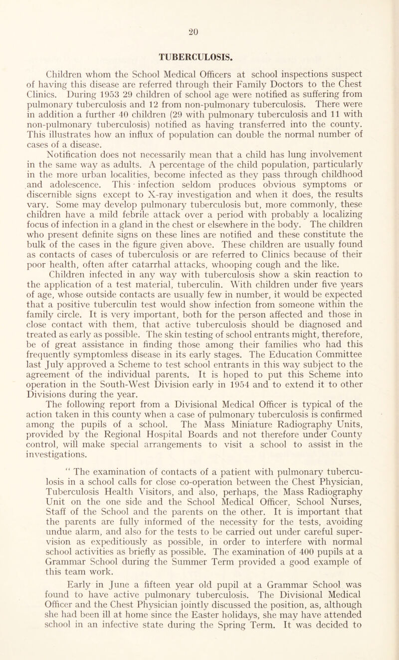 TUBERCULOSIS. Children whom the School Medical Officers at school inspections suspect of having this disease are referred through their Family Doctors to the Chest Clinics. During 1953 29 children of school age were notified as suffering from pulmonary tuberculosis and 12 from non-pulmonary tuberculosis. There were in addition a further 40 children (29 with pulmonary tuberculosis and 11 with non-pulmonary tuberculosis) notified as having transferred into the county. This illustrates how an influx of population can double the normal number of cases of a disease. Notification does not necessarily mean that a child has lung involvement in the same way as adults. A percentage of the child population, particularly in the more urban localities, become infected as they pass through childhood and adolescence. This - infection seldom produces obvious symptoms or discernible signs except to X-ray investigation and when it does, the results vary. Some may develop pulmonary tuberculosis but, more commonly, these children have a mild febrile attack over a period with probably a localizing focus of infection in a gland in the chest or elsewhere in the body. The children who present definite signs on these lines are notified and these constitute the bulk of the cases in the figure given above. These children are usually found as contacts of cases of tuberculosis or are referred to Clinics because of their poor health, often after catarrhal attacks, whooping cough and the like. Children infected in any way with tuberculosis show a skin reaction to the application of a test material, tuberculin. With children under five years of age, whose outside contacts are usually few in number, it would be expected that a positive tuberculin test would show infection from someone within the family circle. It is very important, both for the person affected and those in close contact with them, that active tuberculosis should be diagnosed and treated as early as possible. The skin testing of school entrants might, therefore, be of great assistance in finding those among their families who had this frequently symptomless disease in its early stages. The Education Committee last July approved a Scheme to test school entrants in this way subject to the agreement of the individual parents. It is hoped to put this Scheme into operation in the South-West Division early in 1954 and to extend it to other Divisions during the year. The following report from a Divisional Medical Officer is typical of the action taken in this county when a case of pulmonary tuberculosis is confirmed among the pupils of a school. The Mass Miniature Radiography Units, provided by the Regional Hospital Boards and not therefore under County control, will make special arrangements to visit a school to assist in the investigations. “ The examination of contacts of a patient with pulmonary tubercu- losis in a school calls for close co-operation between the Chest Physician, Tuberculosis Health Visitors, and also, perhaps, the Mass Radiography Unit on the one side and the School Medical Officer, School Nurses, Staff of the School and the parents on the other. It is important that the parents are fully informed of the necessity for the tests, avoiding undue alarm, and also for the tests to be carried out under careful super- vision as expeditiously as possible, in order to interfere with normal school activities as briefly as possible. The examination of 400 pupils at a Grammar School during the Summer Term provided a good example of this team work. Early in June a fifteen year old pupil at a Grammar School was found to have active pulmonary tuberculosis. The Divisional Medical Officer and the Chest Physician jointly discussed the position, as, although she had been ill at home since the Easter holidays, she may have attended school in an infective state during the Spring Term. It was decided to