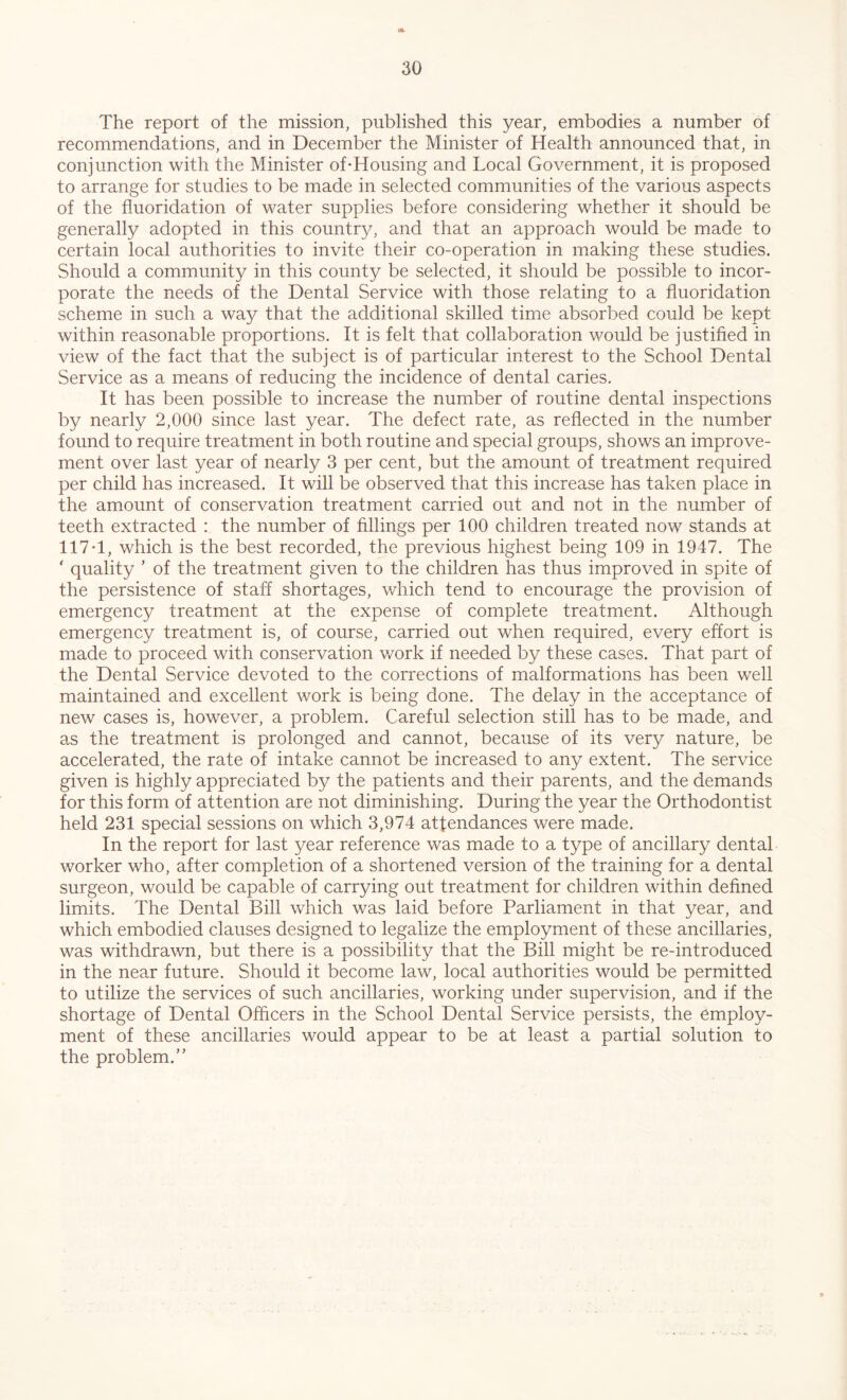 The report of the mission, published this year, embodies a number of recommendations, and in December the Minister of Health announced that, in conjunction with the Minister of*Housing and Local Government, it is proposed to arrange for studies to be made in selected communities of the various aspects of the fluoridation of water supplies before considering whether it should be generally adopted in this country, and that an approach would be made to certain local authorities to invite their co-operation in making these studies. Should a community in this county be selected, it should be possible to incor- porate the needs of the Dental Service with those relating to a fluoridation scheme in such a way that the additional skilled time absorbed could be kept within reasonable proportions. It is felt that collaboration would be justified in view of the fact that the subject is of particular interest to the School Dental Service as a means of reducing the incidence of dental caries. It has been possible to increase the number of routine dental inspections by nearly 2,000 since last year. The defect rate, as reflected in the number found to require treatment in both routine and special groups, shows an improve- ment over last year of nearly 3 per cent, but the amount of treatment required per child has increased. It will be observed that this increase has taken place in the amount of conservation treatment carried out and not in the number of teeth extracted : the number of fillings per 100 children treated now stands at 117T, which is the best recorded, the previous highest being 109 in 1947. The ‘ quality * of the treatment given to the children has thus improved in spite of the persistence of staff shortages, which tend to encourage the provision of emergency treatment at the expense of complete treatment. Although emergency treatment is, of course, carried out when required, every effort is made to proceed with conservation work if needed by these cases. That part of the Dental Service devoted to the corrections of malformations has been well maintained and excellent work is being done. The delay in the acceptance of new cases is, however, a problem. Careful selection still has to be made, and as the treatment is prolonged and cannot, because of its very nature, be accelerated, the rate of intake cannot be increased to any extent. The service given is highly appreciated by the patients and their parents, and the demands for this form of attention are not diminishing. During the year the Orthodontist held 231 special sessions on which 3,974 attendances were made. In the report for last year reference was made to a type of ancillary dental worker who, after completion of a shortened version of the training for a dental surgeon, would be capable of carrying out treatment for children within defined limits. The Dental Bill which was laid before Parliament in that year, and which embodied clauses designed to legalize the employment of these ancillaries, was withdrawn, but there is a possibility that the Bill might be re-introduced in the near future. Should it become law, local authorities would be permitted to utilize the services of such ancillaries, working under supervision, and if the shortage of Dental Officers in the School Dental Service persists, the employ- ment of these ancillaries would appear to be at least a partial solution to the problem.’’