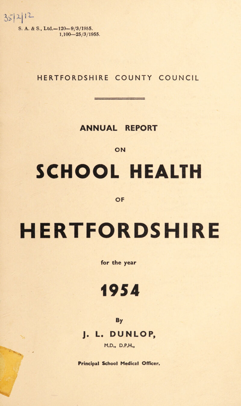 S. A. & S., Ltd.-—120—9/3/1955. 1,100—25/3/1955. HERTFORDSHIRE COUNTY COUNCIL ANNUAL REPORT ON SCHOOL HEALTH OF HERTFORDSHIRE for the year 1954 By J. L. DUNLOP, M.D., D.P.H.,