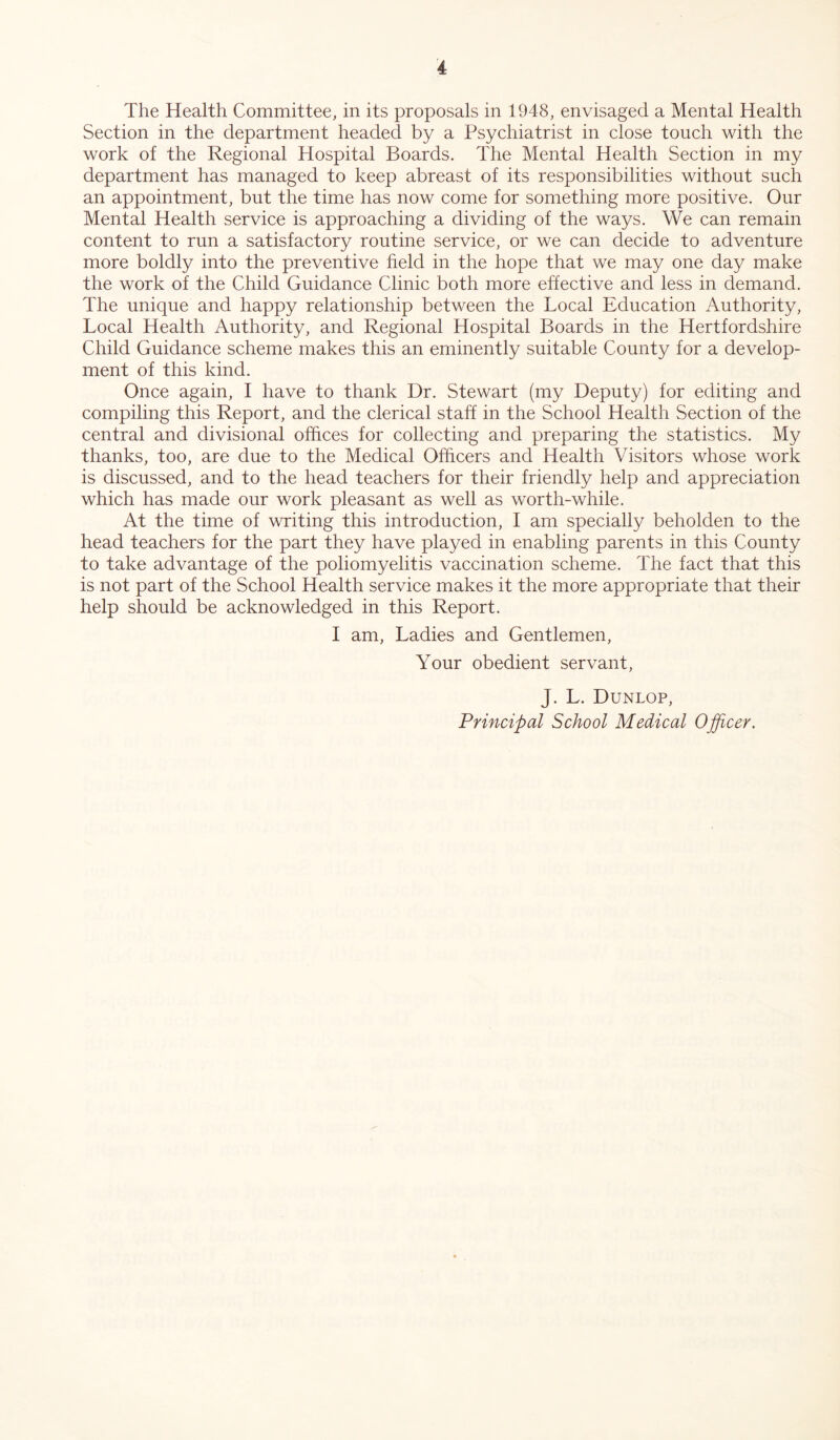 The Health Committee, in its proposals in 1948, envisaged a Mental Health Section in the department headed by a Psychiatrist in close touch with the work of the Regional Hospital Boards. The Mental Health Section in my department has managed to keep abreast of its responsibilities without such an appointment, but the time has now come for something more positive. Our Mental Health service is approaching a dividing of the ways. We can remain content to run a satisfactory routine service, or we can decide to adventure more boldly into the preventive field in the hope that we may one day make the work of the Child Guidance Clinic both more effective and less in demand. The unique and happy relationship between the Local Education Authority, Local Health Authority, and Regional Hospital Boards in the Hertfordshire Child Guidance scheme makes this an eminently suitable County for a develop- ment of this kind. Once again, I have to thank Dr. Stewart (my Deputy) for editing and compiling this Report, and the clerical staff in the School Health Section of the central and divisional offices for collecting and preparing the statistics. My thanks, too, are due to the Medical Officers and Health Visitors whose work is discussed, and to the head teachers for their friendly help and appreciation which has made our work pleasant as well as worth-while. At the time of writing this introduction, I am specially beholden to the head teachers for the part they have played in enabling parents in this County to take advantage of the poliomyelitis vaccination scheme. The fact that this is not part of the School Health service makes it the more appropriate that their help should be acknowledged in this Report. I am, Ladies and Gentlemen, Your obedient servant, J. L. Dunlop,