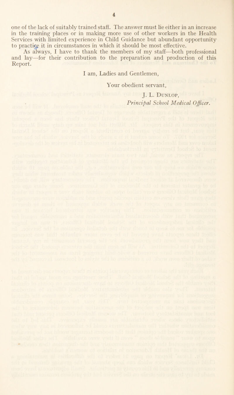 one of the lack of suitably trained staff. The answer must lie either in an increase in the training places or in making more use of other workers in the Health Services with limited experience in Child Guidance but abundant opportunity to practicp it in circumstances in which it should be most effective. As always, I have to thank the members of my staff—both professional and lay—for their contribution to the preparation and production of this Report. I am, Ladies and Gentlemen, Your obedient servant, J. L. Dunlop,