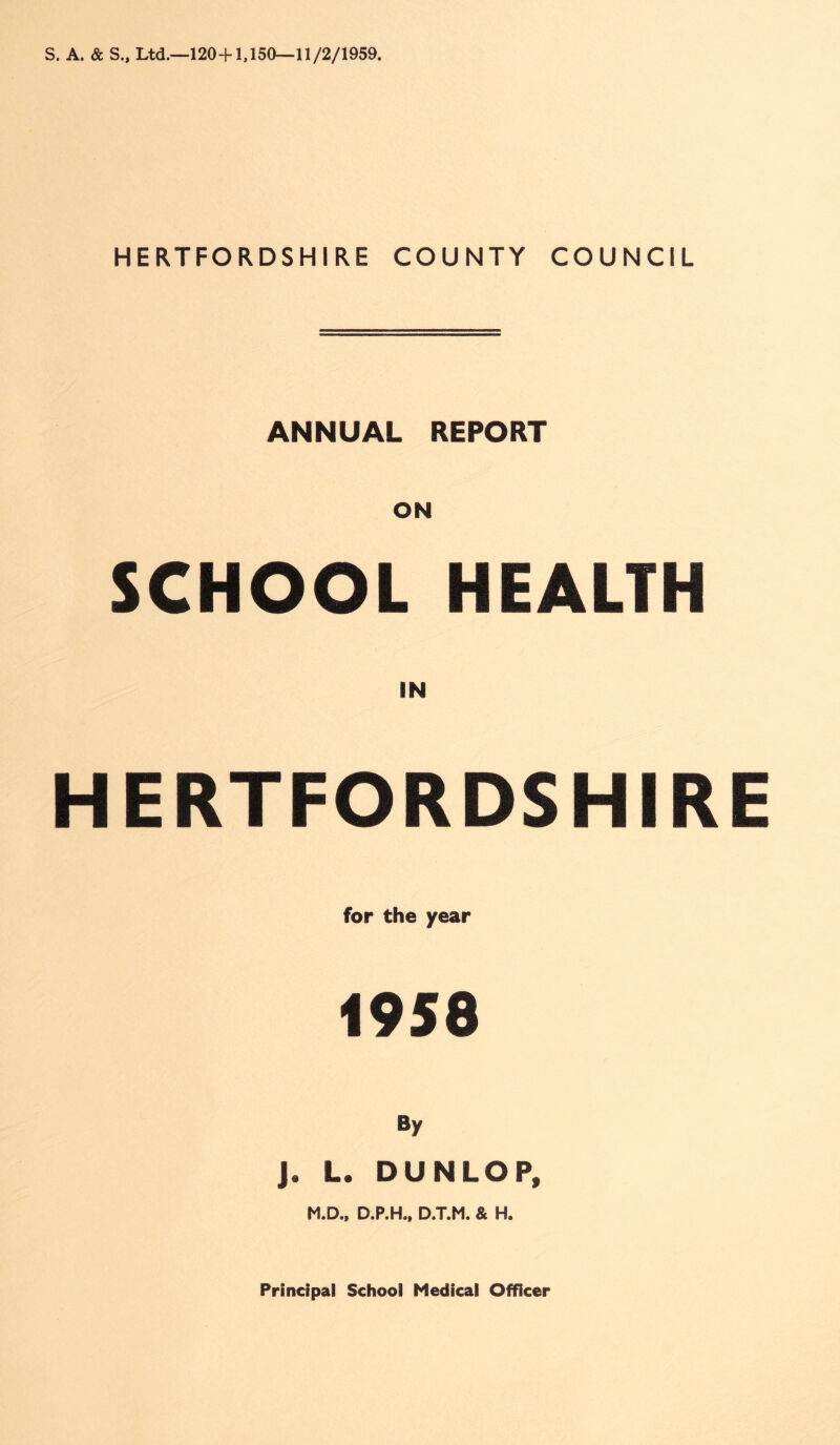 S. A. & S„ Ltd.—120+1,150—11/2/1959. HERTFORDSHIRE COUNTY COUNCIL ANNUAL REPORT SCHOOL HEALTH IN HERTFORDSHIRE for the year 1958 By j. L. DUNLOP, M.D., D.P.H., D.T.M. & H.