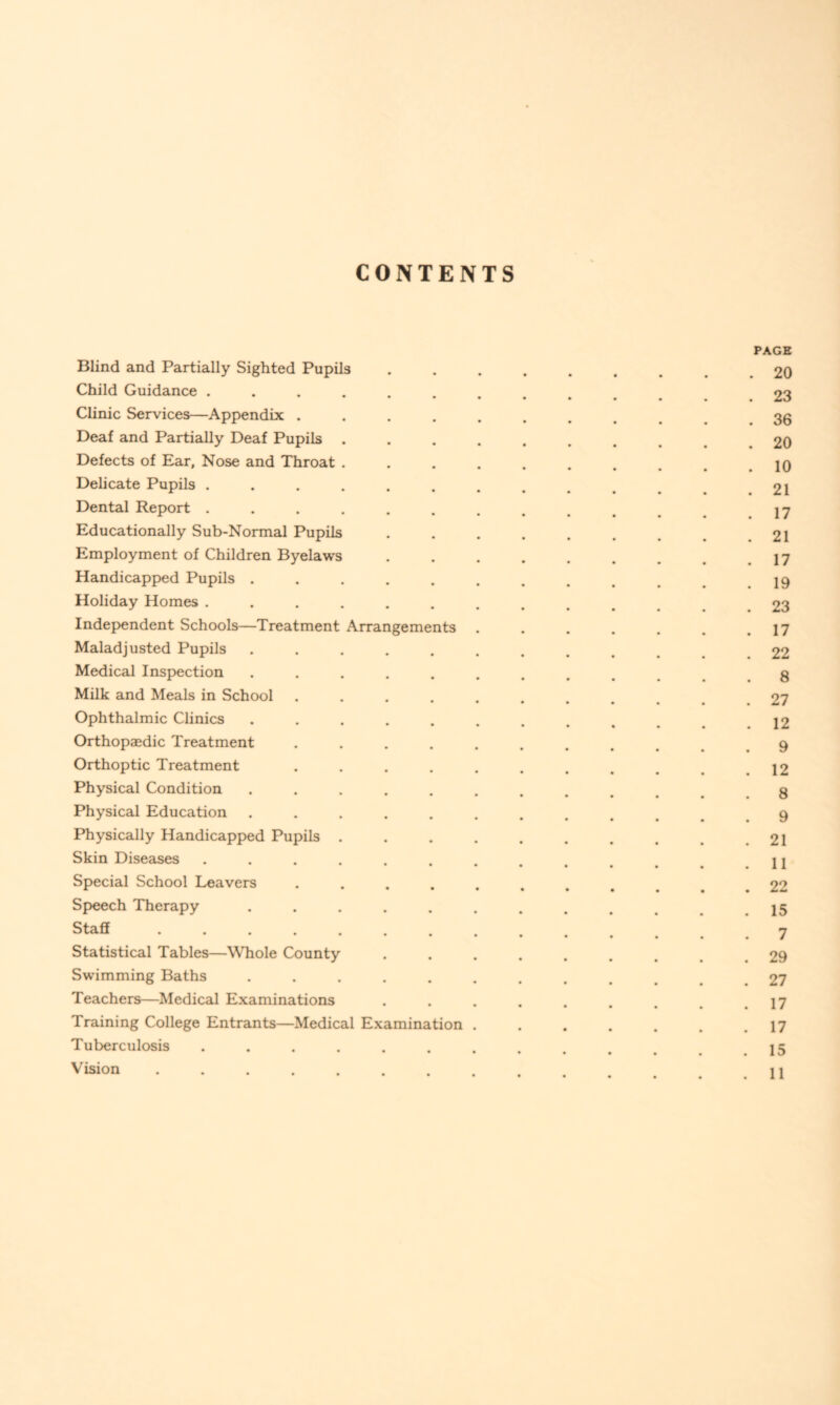 CONTENTS Blind and Partially Sighted Pupils Child Guidance .... Clinic Services—Appendix . Deaf and Partially Deaf Pupils Defects of Ear, Nose and Throat . Delicate Pupils .... Dental Report .... Educationally Sub-Normal Pupils Employment of Children Byelaws Handicapped Pupils . Holiday Homes .... Independent Schools—Treatment Maladjusted Pupils Medical Inspection Milk and Meals in School Ophthalmic Clinics Orthopaedic Treatment Orthoptic Treatment Physical Condition Physical Education Physically Handicapped Pupils Skin Diseases Special School Leavers Speech Therapy Staff .... Arrangements Statistical Tables—Whole County Swimming Baths ..... Teachers—Medical Examinations Training College Entrants—Medical Examination Tuberculosis ...... Vision ...... PAGE 20 23 36 20 10 21 17 21 17 19 23 17 22 8 27 12 9 12 8 9 21 11 22 15 7 29 27 17 17 15 11