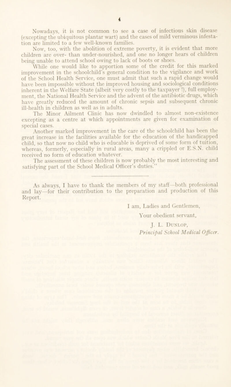 Nowadays, it is not common to see a case of infectious skin disease (excepting the ubiquitous plantar wart) and the cases of mild verminous infesta- tion are limited to a few well-known families. Now, too, with the abolition of extreme poverty, it is evident that more children are over- than under-nourished, and one no longer hears of children being unable to attend school owing to lack of boots or shoes. While one would like to apportion some of the credit for this marked improvement in the schoolchild’s general condition to the vigilance and work of the School Health Service, one must admit that such a rapid change would have been impossible without the improved housing and sociological conditions inherent in the Welfare State (albeit very costly to the taxpayer !), full employ- ment, the National Health Service and the advent of the antibiotic drugs, which have greatly reduced the amount of chronic sepsis and subsequent chronic ill-health in children as well as in adults. The Minor Ailment Clinic has now dwindled to almost non-existence excepting as a centre at which appointments are given for examination of special cases. Another marked improvement in the care of the schoolchild has been the great increase in the facilities available for the education of the handicapped child, so that now no child who is educable is deprived of some form of tuition, whereas, formerly, especially in rural areas, many a crippled or E.S.N. child received no form of education whatever. The assessment of these children is now probably the most interesting and satisfying part of the School Medical Officer’s duties.” As always, I have to thank the members of my staff—both professional and lay—for their contribution to the preparation and production of this Report. I am, Ladies and Gentlemen, Your obedient servant, J. L. Dunlop,