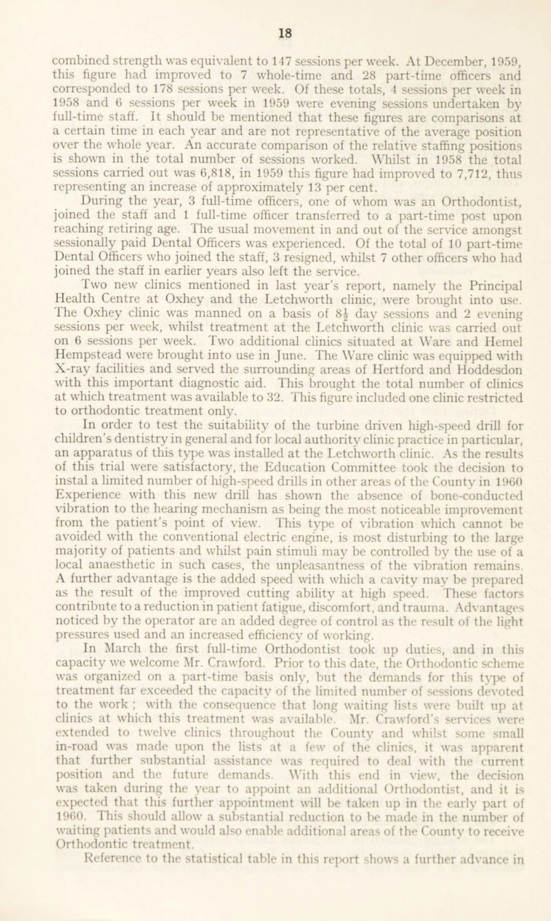 combined strength was equivalent to 147 sessions per week. At December, 1959, this figure had improved to 7 whole-time and 28 part-time officers and corresponded to 178 sessions per week. Of these totals, 4 sessions per week in 1958 and 6 sessions per week in 1959 were evening sessions undertaken by full-time staff. It should be mentioned that these figures are comparisons at a certain time in each year and are not representative of the average position over the whole year. An accurate comparison of the relative staffing positions is shown in the total number of sessions worked. Whilst in 1958 the total sessions carried out was 6,818, in 1959 this figure had improved to 7,712, thus representing an increase of approximately 13 per cent. During the year, 3 full-time officers, one of whom was an Orthodontist, joined the staff and 1 full-time officer transferred to a part-time post upon reaching retiring age. the usual movement in and out of the service amongst sessionally paid Dental Officers was experienced. Of the total of 10 part-time Dental Officers who joined the staff, 3 resigned, whilst 7 other officers who had joined the staff in earlier years also left the service. Two new clinics mentioned in last year’s report, namely the Principal Health Centre at Oxhey and the Letchworth clinic, were brought into use. The Oxhey clinic was manned on a basis of 8J day sessions and 2 evening sessions per week, whilst treatment at the Letchworth clinic was carried out on 6 sessions per week. Two additional clinics situated at Ware and Hemel Hempstead were brought into use in June. The Ware clinic was equipped with X-ray facilities and served the surrounding areas of Hertford and Hoddesdon with this important diagnostic aid. This brought the total number of clinics at which treatment was available to 32. This figure included one clinic restricted to orthodontic treatment only. In order to test the suitability of the turbine driven high-speed drill for children’s dentistry in general and for local authority clinic practice in particular, an apparatus of this type was installed at the Letchworth clinic. As the results of this trial were satisfactory, the Education Committee took the decision to instal a limited number of high-speed drills in other areas of the County in I960 Experience with this new drill has shown the absence of bone-conducted vibration to the hearing mechanism as being the most noticeable improvement from the patient’s point of view. This type of vibration which cannot be avoided with the conventional electric engine, is most disturbing to the large majority of patients and whilst pain stimuli may be controlled by the use of a local anaesthetic in such cases, the unpleasantness of the vibration remains. A further advantage is the added speed with which a cavity may be prepared as the result of the improved cutting ability at high speed. These factors contribute to a reduction in patient fatigue, discomfort, and trauma. Advantages noticed by the operator are an added degree of control as the result of the light pressures used and an increased efficiency of working. In March the first full-time Orthodontist took up duties, and in this capacity we welcome Mr. Crawford. Prior to this date, the Orthodontic scheme was organized on a part-time basis only, but the demands for this type of treatment far exceeded the capacity of the limited number of sessions devoted to the work ; with the consequence that long waiting lists were built up at clinics at which this treatment was available. Mr. Crawford’s services were extended to twelve clinics throughout the County and whilst some small in-road was made upon the lists at a few of the clinics, it was apparent that further substantial assistance was required to deal with the current position and the future demands. With this end in view, the decision was taken during the year to appoint an additional Orthodontist, and it is expected that this further appointment will be taken up in the early part of 1960. This should allow a substantial reduction to be made in the number of waiting patients and would also enable additional areas of the County to receive Orthodontic treatment. Reference to the statistical table in this report shows a further advance in