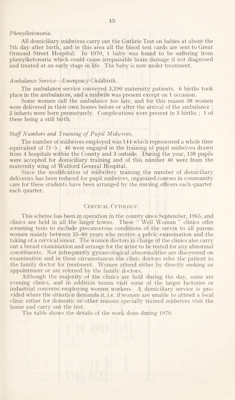 Phenylketonuria. All domiciliary midwives carry out the Guthrie Test on babies at about the 7th day after birth, and in this area all the blood test cards are sent to Great Ormond Street Hospital. In 1970, 1 baby was found to be suffering from phenylketonuria which could cause irrepairable brain damage if not diagnosed and treated at an early stage in life. The baby is now under treatment. Ambulance Service—Emergency Childbirth. The ambulance service conveyed 3,290 maternity patients. 6 births took place in the ambulances, and a midwife was present except on 1 occasion. Some women call the ambulance too late, and for this reason 38 women were delivered in their own homes before or after the arrival of the ambulance ; 2 infants were born prematurely. Complications were present in 3 births ; 1 of these being a still birth. Staff Numbers and Training of Pupil Midwives. The number of midwives employed was 144 which represented a whole time equivalent of 71*5 ; 40 were engaged in the training of pupil midwives drawn from 4 hospitals within the County and 3 outside. During the year, 138 pupils were accepted for domiciliary training and of this number 40 were from the maternity wing of Watford General Hospital. Since the modification of midwifery training the number of domiciliary deliveries has been reduced for pupil midwives, organized courses in community care for these students have been arranged by the nursing officers each quarter, each quarter. Cervical Cytology. This scheme has been in operation in the county since September, 1965, and clinics are held in all the larger towns. These “ Well Woman ” clinics offer screening tests to exclude preeancerous conditions of the cervix to all parous women mainly between 35-60 years who receive a pelvic examination and the taking of a cervical smear. The women doctors in charge of the clinics also carry out a breast examination and arrange for the urine to be tested for any abnormal constituents. Not infrequently gynaecological abnormalities are discovered on examination and in these circumstances the clinic doctors refer the patient to the family doctor for treatment. Women attend either by directly seeking an appointment or are referred by the family doctors. Although the majority of the clinics are held during the day, some are evening clinics, and in addition teams visit some of the larger factories or industrial concerns employing women workers. A domiciliary service is pro- vided where the situation demands it, i.e. if women are unable to attend a local clinic either for domestic or other reasons specially trained midwives visit the home and carry out the test. The table shows the details of the work done during 1970.