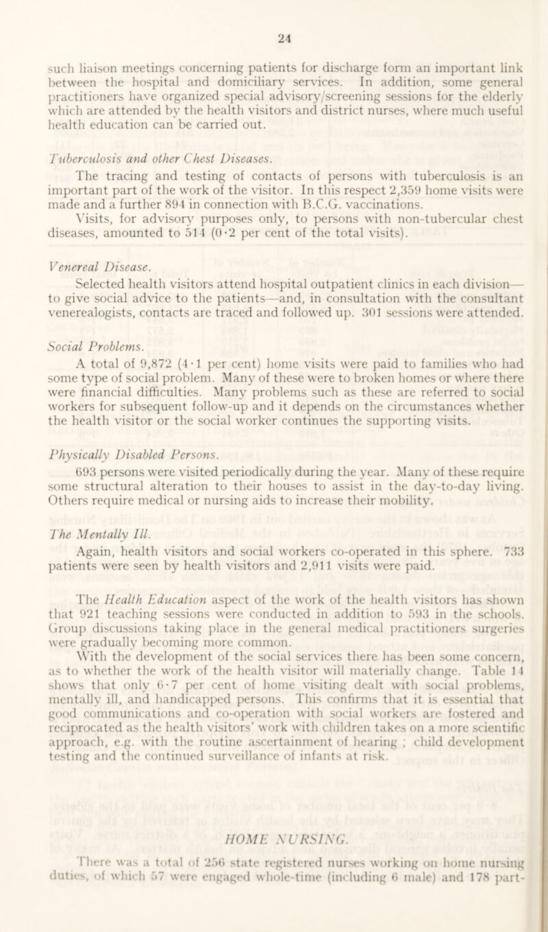 such liaison meetings concerning patients for discharge form an important link between the hospital and domiciliary services. In addition, some general practitioners have organized special advisory /screening sessions for the elderly which are attended by the health visitors and district nurses, where much useful health education can be carried out. Tuberculosis and other Chest Diseases. The tracing and testing of contacts of persons with tuberculosis is an important part of the work of the visitor. In this respect 2,359 home visits were made and a further 894 in connection with B.C.G. vaccinations. Visits, for advisory purposes only, to persons with non-tubercular chest diseases, amounted to 514 (0*2 per cent of the total visits). Venereal Disease. Selected health visitors attend hospital outpatient clinics in each division to give social advice to the patients—and, in consultation with the consultant venerealogists, contacts are traced and followed up. 301 sessions were attended. Social Problems. A total of 9,872 (4*1 per cent) home visits were paid to families who had some type of social problem. Many of these were to broken homes or where there were financial difficulties. Many problems such as these are referred to social workers for subsequent follow-up and it depends on the circumstances whether the health visitor or the social worker continues the supporting visits. Physically Disabled Persons. 693 persons were visited periodically during the year. Many of these require some structural alteration to their houses to assist in the day-to-day living. Others require medical or nursing aids to increase their mobility. The Mentally III. Again, health visitors and social workers co-operated in this sphere. 733 patients were seen by health visitors and 2,911 visits were paid. The Health Education aspect of the work of the health visitors has shown that 921 teaching sessions were conducted in addition to 593 in the schools. Group discussions taking place in the general medical practitioners surgeries were gradually becoming more common. With the development of the social services there has been some concern, as to whether the work of the health visitor will materially change. Table 14 shows that only 6-7 per cent of home visiting dealt with social problems, mentally ill, and handicapped persons. This confirms that it is essential that good communications and co-operation with social workers are fostered and reciprocated as the health visitors’ work with children takes on a more scientific approach, e.g. with the routine ascertainment of hearing ; child development testing and the continued surveillance of infants at risk. HOME SC RSI SC. There was a total of 256 state registered nurses working on home nursing duties, of which 57 were engaged whole-time (including 6 male) and 178 part-