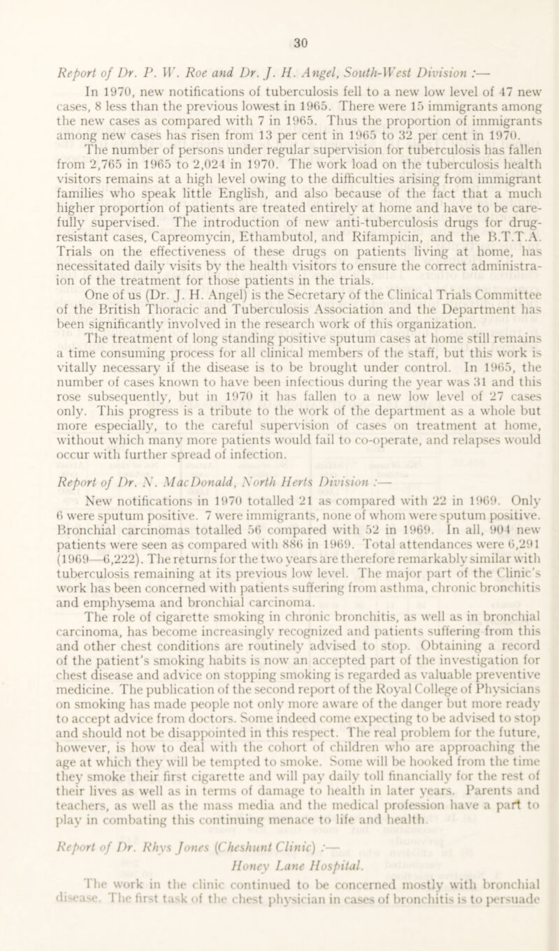 Report of Dr. P. W. Roe and Dr. J. H. Angel, South-West Division :— In 1970, new notifications of tuberculosis fell to a new low level of 17 new cases, 8 less than the previous lowest in 1965. There were 15 immigrants among the new cases as compared with 7 in 1965. Thus the proportion of immigrants among new cases has risen from 13 per cent in 1965 to 32 per cent in 1970. The number of persons under regular supervision for tuberculosis has fallen from 2,765 in 1965 to 2,024 in 1970. The work load on the tuberculosis health visitors remains at a high level owing to the difficulties arising from immigrant families who speak little English, and also because of the fact that a much higher proportion of patients are treated entirely at home and have to be care- fully supervised. The introduction of new anti-tuberculosis drugs for drug- resistant cases, Capreomycin, Ethambutol, and Rifampicin, and the B.T.T.A. Trials on the effectiveness of these drugs on patients living at home, has necessitated daily visits by the health visitors to ensure the correct administra- ion of the treatment for those patients in the trials. One of us (Dr. J. H. Angel) is the Secretary of the Clinical Trials Committee of the British Thoracic and Tuberculosis Association and the Department has been significantly involved in the research work of this organization. The treatment of long standing positive sputum cases at home still remains a time consuming process for all clinical members of the staff, but this work is vitally necessary if the disease is to be brought under control. In 1965, the number of cases known to have been infectious during the year was 31 and this rose subsequently, but in 1970 it has fallen to a new low level of 27 cases only. This progress is a tribute to the work of the department as a whole but more especially, to the careful supervision of cases on treatment at home, without which many more patients would fail to co-operate, and relapses would occur with further spread of infection. Report of Dr. N. MacDonald, North Herts Division :— New notifications in 1970 totalled 21 as compared with 22 in 1969. Only 6 were sputum positive. 7 were immigrants, none of whom were sputum positive. Bronchial carcinomas totalled 56 compared with 52 in 1969. In all, 904 new patients were seen as compared with 886 in 1969. Total attendances were 6,291 (1969—6,222). The returns for the two years are therefore remarkably similar with tuberculosis remaining at its previous low level. The major part of the Clinic’s work has been concerned with patients suffering from asthma, chronic bronchitis and emphysema and bronchial carcinoma. The role of cigarette smoking in chronic bronchitis, as well as in bronchial carcinoma, has become increasingly recognized and patients suffering from this and other chest conditions are routinely advised to stop. Obtaining a record of the patient’s smoking habits is now an accepted part of the investigation for chest disease and advice on stopping smoking is regarded as valuable preventive medicine. The publication of the second report of the Royal College of Physicians on smoking has made people not only more aware of the danger but more ready to accept advice from doctors. Some indeed come expecting to be advised to stop and should not be disappointed in this respect. The real problem for the future, however, is how to deal with the cohort of children who are approaching the age at which they will be tempted to smoke. Some will be hooked from the time they smoke their first cigarette and will pay daily toll financially for the rest of their lives as well as in terms of damage to health in later years. Parents and teachers, as well as the mass media and the medical profession have a part to play in combating this continuing menace to life and health. Report of Dr. Rhys Jones (Cheshunt Clinic) :— Honey Lane Hospital. The work in the clinic continued to be concerned mostly with bronchial disease. I he first task of the chest physician in cases of bronchitis is to persuade