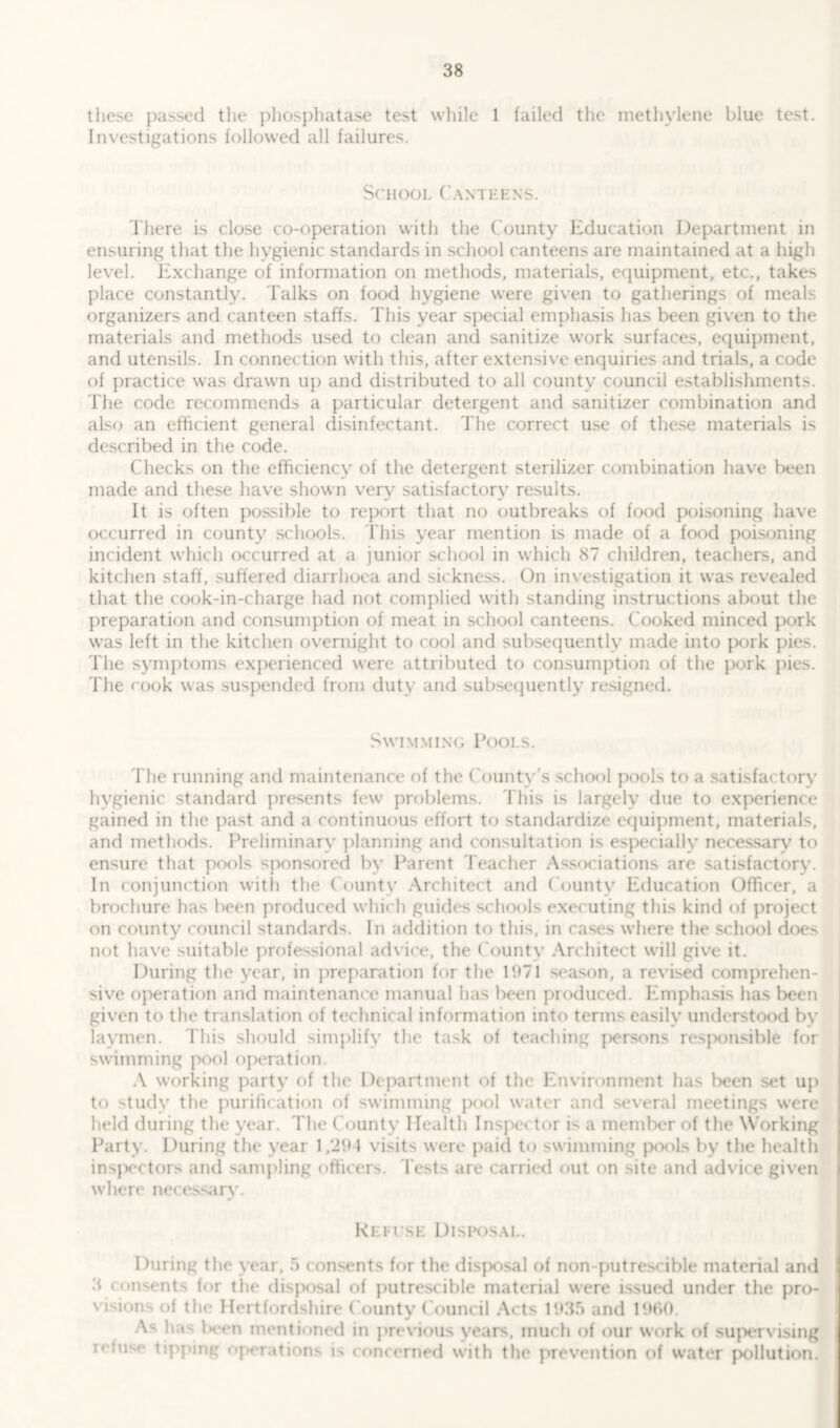 these passed the phosphatase test while 1 failed the methylene blue test. Investigations followed all failures. School Canteens. There is close co-operation with the County education Department in ensuring that the hygienic standards in school canteens are maintained at a high level. Exchange of information on methods, materials, equipment, etc., takes place constantly. Talks on food hygiene were given to gatherings of meals organizers and canteen staffs. This year special emphasis has been given to the materials and methods used to clean and sanitize work surfaces, equipment, and utensils. In connection with this, after extensive enquiries and trials, a code of practice was drawn up and distributed to all county council establishments. The code recommends a particular detergent and sanitizer combination and also an efficient general disinfectant. The correct use of these materials is described in the code. Checks on the efficiency of the detergent sterilizer combination have been made and these have shown very satisfactory results. It is often possible to report that no outbreaks of food poisoning have occurred in county schools. This year mention is made of a food poisoning incident which occurred at a junior school in which 87 children, teachers, and kitchen staff, suffered diarrhoea and sickness. On investigation it was revealed that the cook-in-charge had not complied with standing instructions about the preparation and consumption of meat in school canteens. Cooked minced pork was left in the kitchen overnight to cool and subsequently made into pork pies. The symptoms experienced were attributed to consumption of the pork pies. The cook was suspended from duty and subsequently resigned. Swimming Pools. The running and maintenance of the County’s school pools to a satisfactory hygienic standard presents few problems. This is largely due to experience gained in the past and a continuous effort to standardize equipment, materials, and methods. Preliminary planning and consultation is especially necessary to ensure that pools sponsored by Parent Teacher Associations are satisfactory. In conjunction with the County Architect and County Education Officer, a brochure has been produced which guides schools executing this kind of project on county council standards. In addition to this, in cases where the school does not have suitable professional advice, the C ounty Architect will give it. During the year, in preparation for the 1971 season, a revised comprehen- sive operation and maintenance manual has been produced. Emphasis lias been given to the translation of technical information into terms easily understood by laymen. This should simplify the task of teaching persons resjxmsible for swimming pool operation. A working party of the Department of the Environment has been set up to study the purification of swimming pool water and several meetings were held during the year. The County Health Inspector is a member of the Working Party. During the year 1,291 visits were paid to swimming pools by the health inspectors and sampling officers. Tests are carried out on site and advice given where necessary. Rei use Disposal. During the year, a consents for the disposal of non-putrescible material and 3 consents for the disposal of putrescible material were issued under the pro- visions of the Hertfordshire County Council Acts 1935 and 1960. As lias been mentioned in previous vears, much of our work of supervising n in < tipping operations is concerned with the prevention of water pollution.