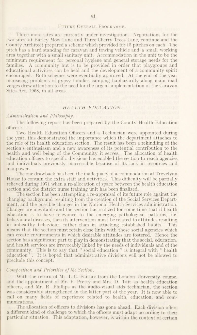 Future Overall Programme. Three more sites are currently under investigation. Negotiations for the two sites, at Barley Mow Lane and Three Cherry Frees Lane, continue and the Count}7 Architect prepared a scheme which provided for 15 pitches on each. The pitch has a hard standing for caravan and towing vehicle and a small working area together with a small sanitary unit. Accommodation in the unit to be the minimum requirement for personal hygiene and general storage needs for the families. A community hut is to be provided in order that playgroups and educational activities can be held and the development of a community spirit encouraged. Both schemes were eventually approved. At the end of the year increasing problems of gypsy families camping haphazardly along main road verges drew attention to the need for the urgent implementation of the Caravan Sites Act, 1968, in all areas. HEALTH EDUCATION. Administration and Philosophy. The following report has been prepared by the County Health Education officer :— Two Health Education Officers and a Technician were appointed during the year, this demonstrated the importance which the department attaches to the role of its health education section. The result has been a rekindling of the section’s enthusiasm and a new awareness of its potential contribution to the health and well being of the Community it serves. The allocation of health education officers to specific divisions has enabled the section to reach agencies and individuals previously inaccessible because of its lack in resources and manpower. The one drawback has been the inadequacy of accommodation at Trevelyan House to contain the extra staff and activities. This difficulty will be partially relieved during 1971 when a re-allocation of space between the health education section and the district nurse training unit has been finalized. The section has been attempting a re-appraisal of its future role against the changing background resulting from the creation of the Social Services Depart- ment, and the possible changes in the National Health Services administration. Changes are inevitable and the section has realized for some time that if health education is to have relevance to the emerging pathological patterns, i.e. behavioural diseases, then its intervention must be related to attitudes resulting in unhealthy behaviour, rather than in attacking established habits. This means that the section must retain close links with those social agencies which can create environments in which desirable attitudes are fostered. Hence the section has a significant part to play in demonstrating that the social, education, and health services are irrevocably linked by the needs of individuals and of the community. This is to say that “ social education ” is integral with “ health education ”. It is hoped that administrative divisions will not be allowed to preclude this concept. Composition and Priorities of the Section. With the return of Mr. I. C. Fairfax from the London University course, and the appointment of Mr. P. Pretty and Mrs. I). Tait as health education officers, and Mr. R. Phillips as the audio-visual aids technician, the section was considerably strengthened in the latter part of the year. It is now able to call on many fields of experience related to health, education, and com- munications. The allocation of officers to divisions has gone ahead. Each division offers a different kind of challenge to which the officers must adapt according to their particular situation. This adaptation, however, is within the context of certain