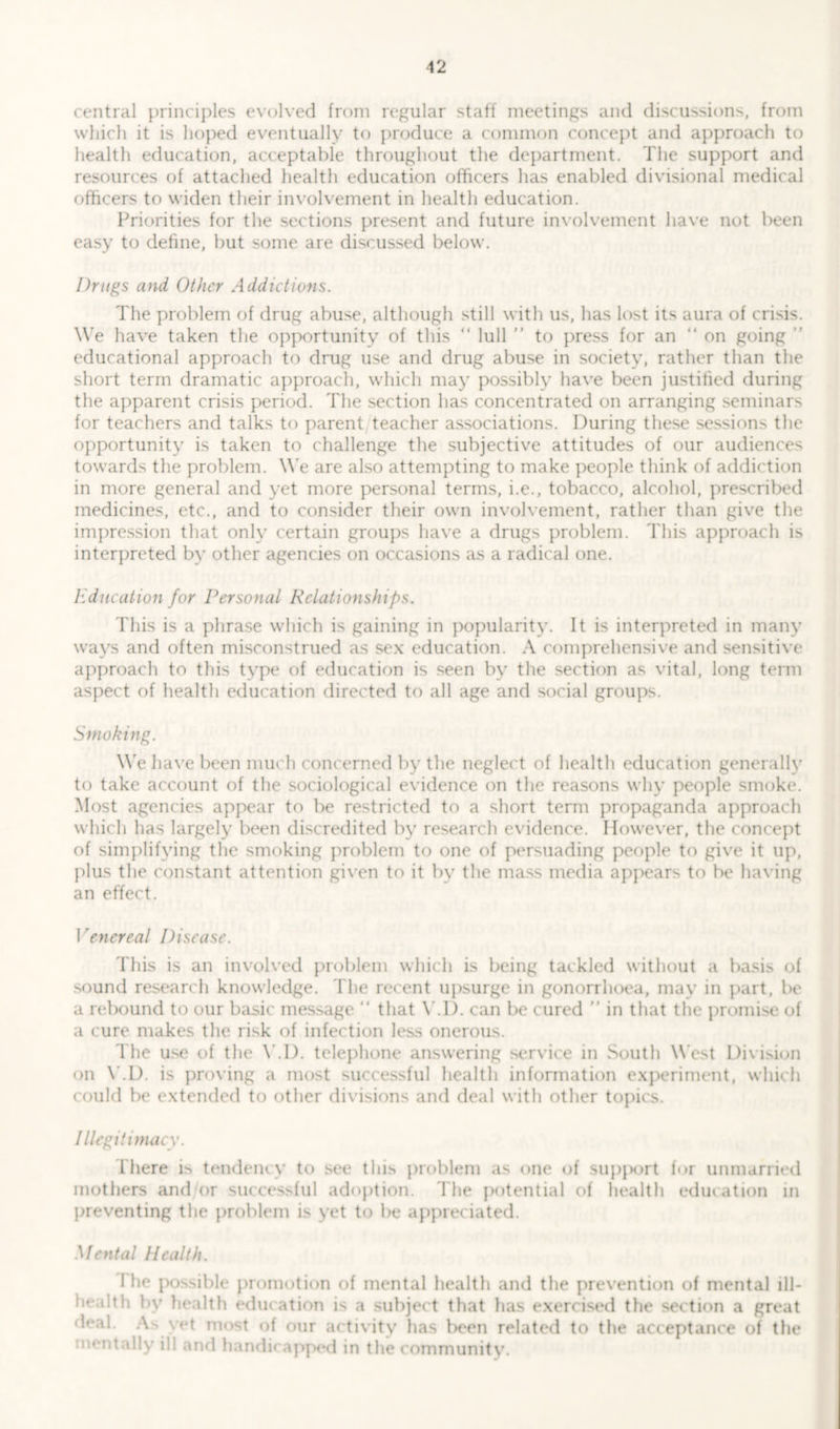 12 central principles evolved from regular staff meetings and discussions, from which it is hoped eventually to produce a common concept and approach to health education, acceptable throughout the department. The support and resources of attached health education officers has enabled divisional medical officers to widen their involvement in health education. Priorities for the sections present and future involvement have not been easy to define, but some are discussed below. Drugs and Other Addictions. The problem of drug abuse, although still with us, has lost its aura of crisis. We have taken the opportunity of this “ lull ” to press for an “ on going ” educational approach to drug use and drug abuse in society, rather than the short term dramatic approach, which may possibly have been justified during the apparent crisis period. The section has concentrated on arranging seminars for teachers and talks to parent teacher associations. During these sessions the opportunity is taken to challenge the subjective attitudes of our audiences towards the problem. We are also attempting to make people think of addiction in more general and yet more personal terms, i.e., tobacco, alcohol, prescribed medicines, etc., and to consider their own involvement, rather than give the impression that only certain groups have a drugs problem. This approach is interpreted by other agencies on occasions as a radical one. Education for Personal Relationships. This is a phrase which is gaining in popularity. It is interpreted in many ways and often misconstrued as sex education. A comprehensive and sensitive approach to this type of education is seen by the section as vital, long term aspect of health education directed to all age and social groups. Smoking. We have been much concerned by the neglect of health education generally to take account of the sociological evidence on the reasons why people smoke. Most agencies appear to be restricted to a short term propaganda approach which has largely been discredited by research evidence. However, the concept of simplifying the smoking problem to one of persuading people to give it up, plus the constant attention given to it by the mass media appears to be having an effect. I 'enereal Disease. This is an involved problem which is being tackled without a basis of sound research knowledge. T he recent upsurge in gonorrhoea, may in part, be a rebound to our basic message “ that Y.D. can be cured ” in that the promise of a cure makes the risk of infection less onerous. The use of the Y.D. telephone answering service in South West Division on Y.D. is proving a most successful health information experiment, which could be extended to other divisions and deal with other topics. Illegitimacy. There is tendency to see this problem as one of support for unmarried mothers and or successful adoption. The potential of health education in preventing the problem is yet to be appreciated. Mental Health. I he possible promotion of mental health and the prevention of mental ill- health by health education is a subject that has exercised the section a great As yet most of our activity has been related to the acceptance of the mentally ill and handw appod in the community.