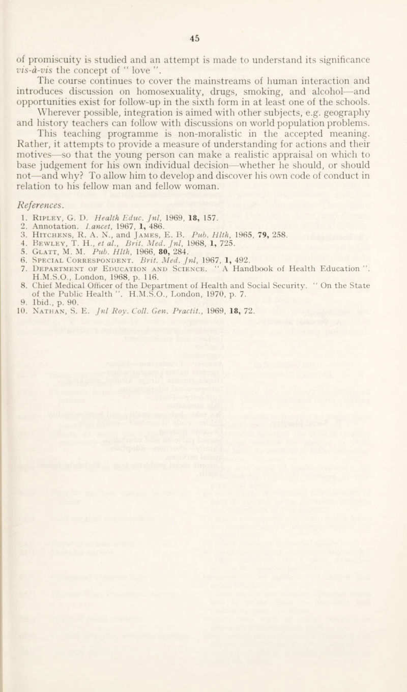 of promiscuity is studied and an attempt is made to understand its significance vis-a-vis the concept of “ love The course continues to cover the mainstreams of human interaction and introduces discussion on homosexuality, drugs, smoking, and alcohol—and opportunities exist for follow-up in the sixth form in at least one of the schools. Wherever possible, integration is aimed with other subjects, e.g. geography and history teachers can follow with discussions on world population problems. This teaching programme is non-moralistic in the accepted meaning. Rather, it attempts to provide a measure of understanding for actions and their motives—so that the young person can make a realistic appraisal on which to base judgement for his own individual decision—whether he should, or should not—and why? To allow him to develop and discover his own code of conduct in relation to his fellow man and fellow woman. References. 1. Ripley, G. D. Health Educ. Jnl, 1969, 18, 157. 2. Annotation. Lancet, 1967, 1, 486. 3. Hitchens, R. A. N., and James, E. B. Pub. Hlth, 1965, 79, 258. 4. Bewley, T. H., et al., Brit. Med. Jnl, 1968, 1, 725. 5. Glatt, M. M. Pub. Hlth, 1966, 80, 284. 6. Special Correspondent. Brit. Med. Jnl, 1967, 1, 492. 7. Department of Education and Science. “ A Handbook of Health Education ”. H.M.S.O., London, 1968, p. 116. 8. Chief Medical Officer of the Department of Health and Social Security. “ On the State of the Public Health ”. H.M.S.O., London, 1970, p. 7. 9. Ibid., p. 90. 10. Nathan, S. E. Jnl Roy. Coll. Gen. Practit., 1969, 18, 72.