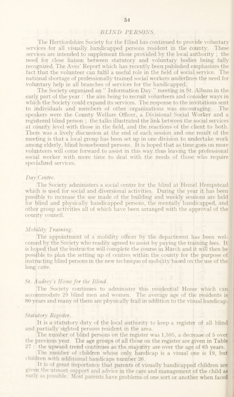 BLIND PERSONS. The Hertfordshire Society for the Blind lias continued to provide voluntary services for all visually handicapped persons resident in the county. These services are intended to supplement those provided by the local authority ; the need for close liaison between statutory and voluntary bodies being fully recognized. The Aves’ Report which has recently been published emphasizes the fact that the volunteer can fulfil a useful role in the field of social service. The national shortage of professionally trained social workers underlines the need for voluntary help in all branches of services for the handicapped. The Society organized an “ Information Day ” meeting in St. Albans in the early part of the year : the aim being to recruit volunteers and consider ways in which the Society could expand its sendees. The response to the invitations sent to individuals and members of other organizations was encouraging. The speakers were the County Welfare Officer, a Divisional Social Worker and a registered blind person ; the talks illustrated the link between the social services at county level with those in the field, and the reactions of the client to both. There was a lively discussion at the end of each session and one result of the meeting is that a local group has been set up in one division to undertake work among elderly, blind housebound persons. It is hoped that as time goes on more volunteers will come forward to assist in this way thus leaving the professional social worker with more time to deal with the needs of those who require specialized services. Day Centre. The Society administers a social centre for the blind at Hemel Hempstead which is used for social and diversional activities. During the year it has been possible to increase the use made of the building and weekly sessions are held for blind and physically handicapped persons, the mentally handicapped, and other group activities all of which have been arranged with the approval of the county council. Mobility 1 ra in ing. The appointment of a mobility officer by the department has been wel- comed by the Society who readily agreed to assist by paying the training fees. It is hoped that the instructor will complete the course in March and it will then be possible to plan the setting up of centres within the county for the purj>ose of instructing blind persons in the new technique of mobility based on the use of the long cane. St. Audrey's Home for the Blind. The Society continues to administer this residential Home which can accommodate 29 blind men and women. The average age of the residents is SO years and many of them are physically frail in addition to the visual handicap. Statutory Register. It is a statutory duty of the local authority to keep a register of all blind and partially sighted persons resident in the area. The number of blind persons on the register was 1,595, a decrease of 5 over the previous year. The age groups of all those on the register are given in Table 27 : the upward trend continues as the majority are over the age of (15 vears. I he number of children whose only handicap is a visual one is 19, but children with additional handicaps number 26. It is of great importance that parents of visually handicapped children are given the utmost support and advice in the care and management of the child as • »i - v as possible. Most parents have problems of one sort or another when faced